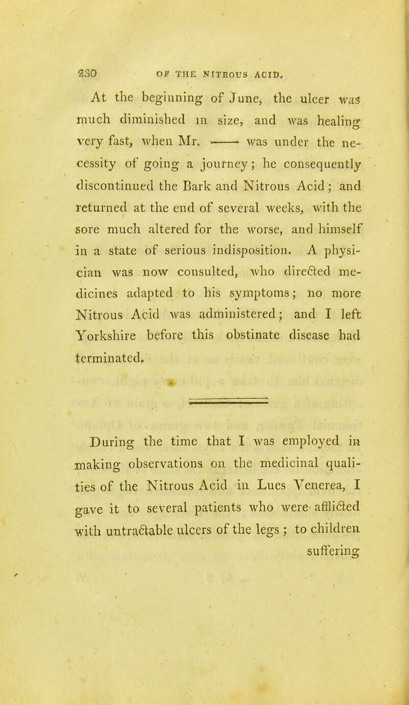 At the beginning of June, the ulcer was much diminished in size, and Avas healin^ O very fast, >vhen Mr. Avas under the ne- cessity of going a journey; he consequently discontinued the Bark and Nitrous Acid; and returned at the end of several Aveeks, Avith the sore much altered for the Avorse, and himself in a state of serious indisposition. A physi- cian Avas now consulted, Avho diredted me- dicines adapted to his symptoms; no more Nitrous Acid Avas administered; and I left Yorkshire before this obstinate disease had terminated. During the time that I Avas employed in making observations on the medicinal quali- ties of the Nitrous Acid in Lues Venerea, I gave it to several patients Avho Avere afiflidted with untradtable ulcers of the legs ; to children suffering