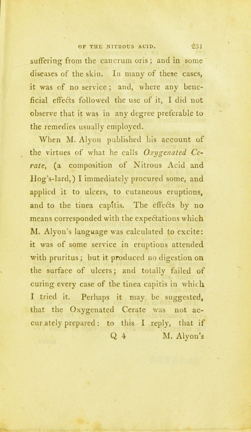 suffering from the cancrum oris; and in some diseases of the skin. In many of these cases, it was of no service ; and, where any bene- ficial effects followed the use of it, I did not observe that it was in any degree preferable to the remedies usually employed. When M. Alyon published his account of the virtues of what he calls Oxygenated Cc- rate, (a composition of Nitrous Acid and Hog's-lard,) I immediately procured some, and applied it to ulcers, to cutaneous eruptions, and to the tinea capitis. The effects by no means corresponded with the expedations which M. Alyon’s language was calculated to excite: it was of some service in eruptions attended with pruritus ; but it produced no digestion on the surface of ulcers; and totally failed of curing every case of the tinea capitis in which I tried it. Perhaps it may be suggested, that the Oxygenated Cerate was not ac- cur ately prepared: to this I reply, that if Q 4 M. Alyon’s