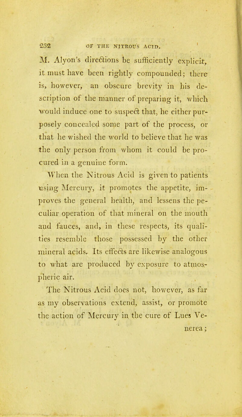 i M. Alyon’s directions be sufficiently explicit, it must have been rightly compounded; there is, however, an obscure brevity in his de- scription of the manner of preparing it, which would induce one to suspeCt that, he either pur- posely concealed some part of the process, or that he wished the world to believe that he was the only person from whom it could be pro- cured in a genuine form. When the Nitrous Acid is given to patients using Mercury, it promotes the appetite, im- proves the general health, and lessens the pe- culiar operation of that mineral on the mouth and fauces, and, in these respects, its quali- ties resemble those possessed by the other mineral acids. Its effects are likewise analogous to what are produced by exposure to atmos- pheric air. The Nitrous Acid does not, however, as far as my observations extend, assist, or promote the action of Mercury in the cure of Lues Ve- nerea ;