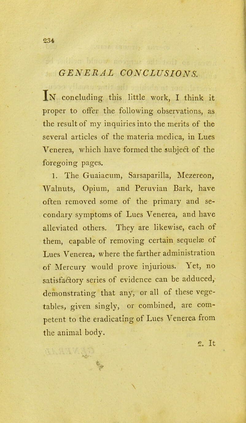GENERAL CONCLUSIONS. In concluding this little work, I think it proper to offer the following observations, as i the result of my inquiries into the merits of the several articles of the materia medica, in Lues Venerea, which have formed the subject of the foregoing pages. 1. The Guaiacum, Sarsaparilla, Mezereon, Walnuts, Opium, and Peruvian Bark, have often removed some of the primary and se- condary symptoms of Lues Venerea, and have alleviated others. They are likewise, each of them, capable of removing certain sequelte of Lues Venerea, where the farther administration of Mercury would prove injurious. Yet, no satisfadtory series of evidence can be adduced, demonstrating that any, or all of these vege- tables, given singly, or combined, are com- petent to the eradicating of Lues Venerea from the animal body. \ 2. It
