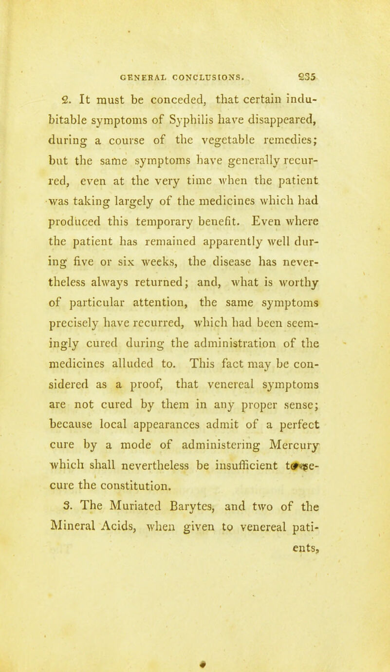 2. It must be conceded, that certain indu- bitable symptoms of Syphilis have disappeared, during a course of the vegetable remedies; but the same symptoms have generally recur- red, even at the very time when the patient was taking largely of the medicines which had produced this temporary benefit. Even where the patient has remained apparently well dur- ing five or six weeks, the disease has never- theless always returned; and, what is worthy of particular attention, the same symptoms precisely have recurred, which had been seem- ingly cured during the administration of the medicines alluded to. This fact may be con- sidered as a proof, that venereal symptoms are not cured by them in any proper sense; because local appearances admit of a perfect cure by a mode of administering Mercury which shall nevertheless be insufficient t#tge- I * cure the constitution. 3. The Muriated Barytes, and two of the Mineral Acids, when given to venereal pati- ents.