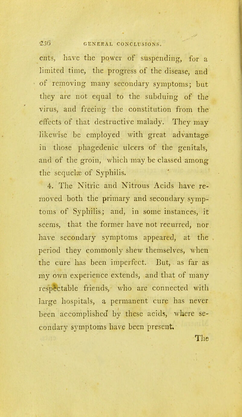 ents, have the power of suspending, for a limited time, the progress of the disease, and of removing many secondary symptoms; but they are not equal to the subduing of the virus, and freeing the constitution from the effects of that destructive malady. They may likewise be employed with great advantage in those phagedenic ulcers of the genitals, and of the groin, which may be classed among the sequela:; of Syphilis. 4. The Nitric and Nitrous Acids have re- moved both the primary and secondary symp- toms of Syphilis; and, in some instances, it seems, that the former have not recurred, nor have secondary symptoms appeared, at the period they commonly shew themselves, when the cure has been imperfect. But, as far as my own experience extends, and that of many respectable friends, who are connected with large hospitals, a permanent cure has never been accomplished' by these acids, where se- condary symptoms have been present. The