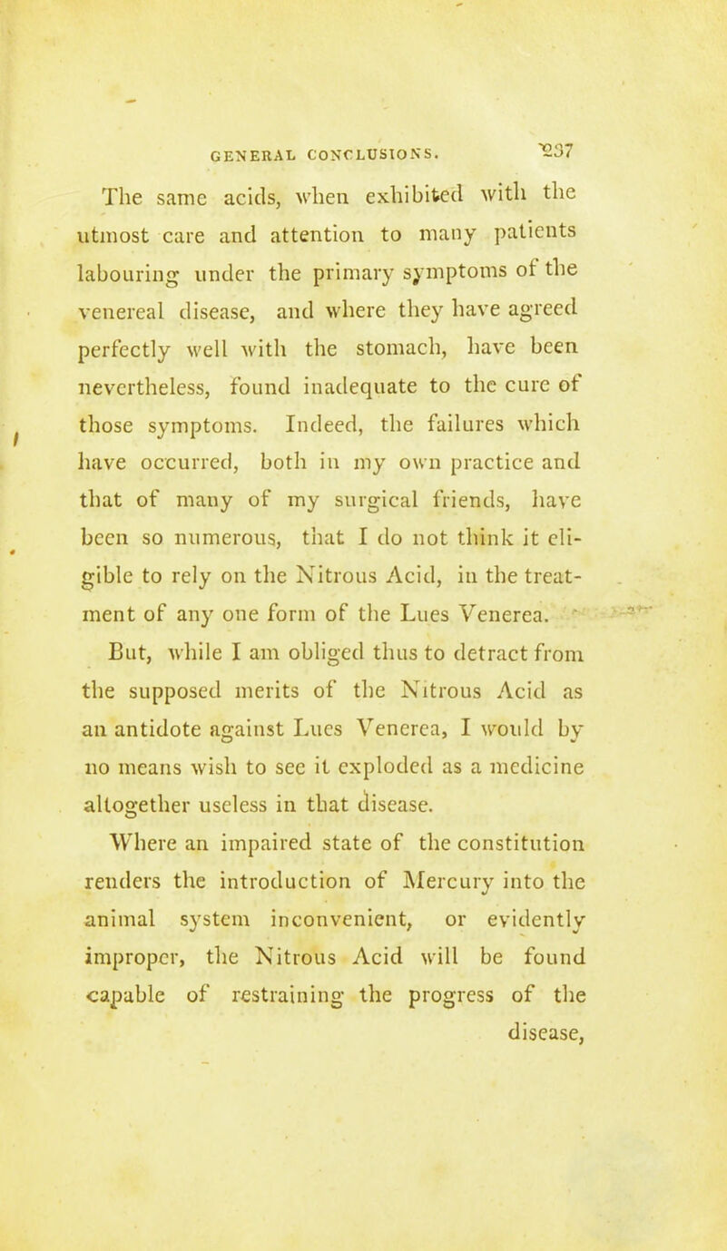 The same acids, when exhibited with the utmost care and attention to many patients labouring under the primary symptoms ot the venereal disease, and where they have agreed perfectly well with the stomach, have been nevertheless, found inadequate to the cure ot those symptoms. Indeed, the failures which have occurred, both in my own practice and that of many of my surgical friends, have been so numerous, that I do not think it eli- gible to rely on the Nitrous Acid, in the treat- ment of any one form of the Lues Venerea. But, while I am obliged thus to detract from the supposed merits of the Nitrous Acid as an antidote against Lues Venerea, I woidcl by no means wish to sec it exploded as a medicine altogether useless in that disease. Where an impaired state of the constitution renders the introduction of Mercury into the animal system inconvenient, or evidently improper, the Nitrous Acid will be found capable of restraining the progress of the disease,