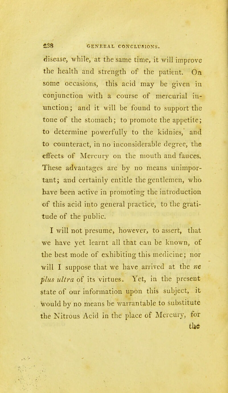 disease, while, at the same time, it will improve the health and strength of the patient. On some occasions, this acid may be given in conjunction with a course of mercurial in- unction; and it will be found to support the tone of the stomach; to promote the appetite; to determine powerfully to the kidnies, and to counteract, in no inconsiderable degree, the effects of Mercury on the mouth and fauces. These advantages are by no means unimpor- tant; and certainly entitle the gentlemen, who have been active in promoting the introduction of this acid into general practice, to the grati- tude of the public. I will not presume, however, to assert, that we have yet learnt all that can be known, of the best mode of exhibiting this medicine; nor will I suppose that we have arrived at the ne plus ultra of its virtues, i'et, in the present state of our information upon this subject, it would by no means be warrantable to substitute the Nitrous Acid in the place of Mercury, for the