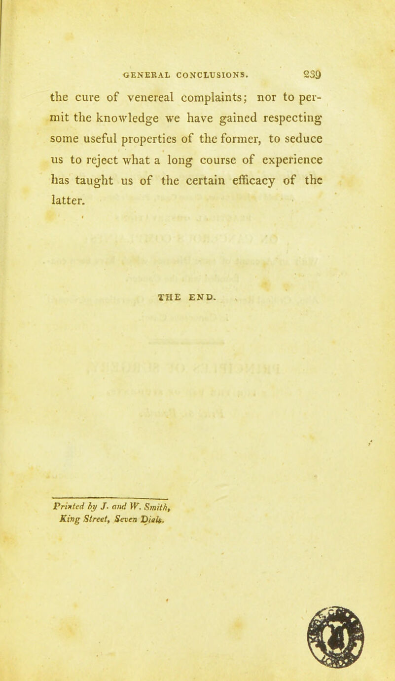 the cure of venereal complaints; nor to per- mit the knowledge we have gained respecting some useful properties of the former, to seduce us to reject what a long course of experience has taught us of the certain efficacy of the latter. THE END. Printed by J- amt \V. Smith, King Street, Seven Dial*.