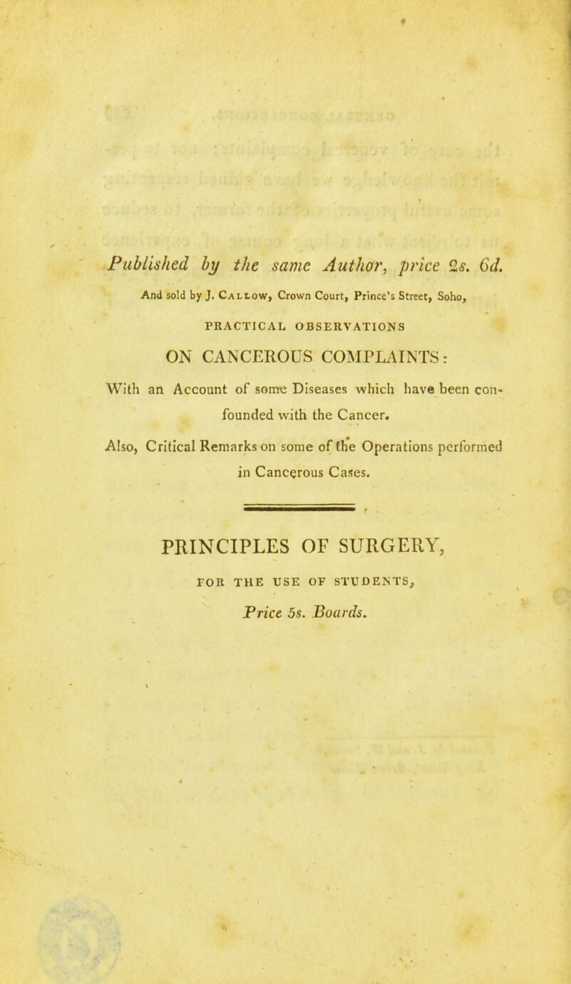 Published by the same Author, price 2s. 6d. And sold by J. Callow, Crown Court, Prince’s Street, Soho, PRACTICAL OBSERVATIONS ON CANCEROUS COMPLAINTS: With an Account of some Diseases which have been con- founded with the Cancer. Also, Critical Remarks on some of the Operations performed in Cancerous Cases. PRINCIPLES OF SURGERY, FOR THE USE OF STUDENTS, Price 5s. Boards.