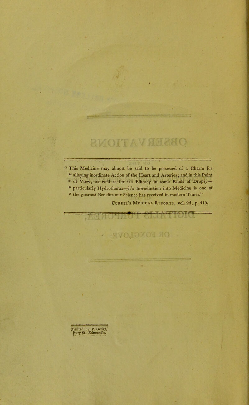 “ This Medicine may almost be said to be possessed of a Charm for “ allaying inordinate Action of the Heart and Arteries; and in this Point “of View, as well as for it’s Efficacy in some Kinds of Dropsy— “ particularly Hydrothorax—it’s Introduction into Medicine is one of 11 the greatest Benefits our Science has received in modern Times.” Currie’s Medical Reports, vol. 2d, p. 419, . -r-7—rrsrs ■iar f A . V V JiW 1 - Printed by P. Gedge, ' JJury St. Edmqnd’s.'