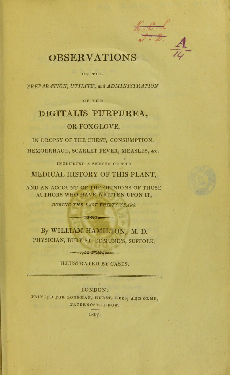 ON THE PREPARATION, UTILITY, and ADMINISTRATION OF THE BIGHTAJLIS FURFTOEA, OR FOXGLOVE, IN DROPSY OF THE CHEST, CONSUMPTION, HEMORRHAGE, SCARLET FEVER, MEASLES, &c. > INCLUDING A SKETCH OF THE MEDICAL HISTORY OF THIS PLANT, AND AN ACCOUNT OF THE OPINIONS OF THOSE AUTHORS WHO HAVE WRITTEN UPON IT, DURING THE LAST THIRTY YEARS. =S*3fr®e=— By WILLIAM HAMILTON, M. D. PHYSICIAN, BURY ST. EDMUND’S, SUFFOLK. —«=as«a©l£2g5|©®eoc— ILLUSTRATED BY CASES. LONDON: PRINTED FOR LONGMAN, HURST, REES, AND ORME, PATERNOSTER-ROW. 1807.