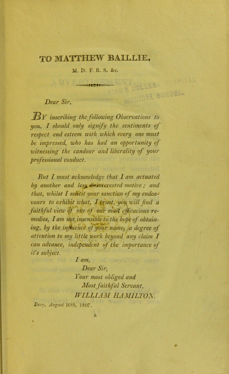 TO MATTHEW BAIL LIE, M. D. F. R. S. &c. ——=s»99t«~ Dear Sir, IBy inscribing the following Observations to you, I should, only signify the sentiments of respect and esteem with which every one must be impressed, who has had an opportunity of witnessing the candour and liberality of your professional conduct. But I must acknowledge that I am actuated by another and lesj^.dtsmi crested motive ; and that, whilst I solicit your sanction of my endeaJ vours to exhibit zvhat, I {rust, you will find a faithful view iff oUe of our mast efficacious re- «_. . • >*.. •» w... C. • medies, I am n'ot insensible to the hope of obtain- ing, by the influence of your name, la degree of attention to my little work beyond any claim I can advance, independent of the importance of it's subject. I am, Dear Sir, Your most obliged and Most faithful Servant, WILLIAM HAMILTON. Bun/, August 10th, 1S07. ♦ a.