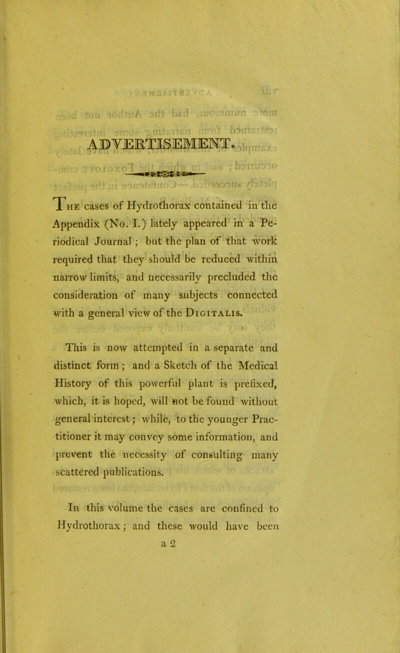 tort ioA >fft J>£:f u< ifnirn ‘orrt ■i^-nln ■• .rn?inii;' ' bonir.^r ADVERTISEMENT. -.WO 3V0 10X0*1 ♦ jbiffw ns -i.i; ; h’jnuo'.'O —-«r«*38SR»»^— j ; , •»,!* t «nn*»brhio’>—.bu-irmtifM /{otolq The cases of Hychrofhorax contained in tlie Appendix (No. I.) lately appeared in a Pe- riodical Journal ; but the plan of that work required that they should be reduced within narrow limits, and necessarily precluded the consideration of many subjects connected with a general view of the Digitalis. This is now attempted in a separate and distinct form; and a Sketch of the Medical History of this powerful plant is prefixed, which, it is hoped, will not be found without general interest; while, to the younger Prac- titioner it may convey some information, and prevent the necessity of consulting many scattered publications. In this volume the cases are confined to Hydrothorax; and these would have been a 2