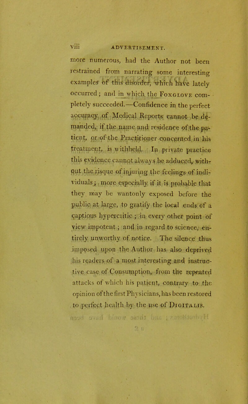 more numerous, had the Author not been restrained from narrating some interesting (V ‘':T f ' ' V T VT | 3 ~ f £ | i ^ examples of this disorder, which have lately occurred; and in whjch the Foxglove com- pletely succeeded.—Confidence in the perfect apcip'acy of Medical Reports cannot be de- manded, if the nanie and residence of the pa- tient, pr of the Practitioner concerned in his treatment, is withheld. In private practice this evidence cannot always be adduced, witlir put the risque of injuring the feelings of indi- viduals ; more especially if it is probable that they may be wantonly exposed before the public at large, to gratify the local ends of a captious hypercritic ; in every other point of view impotent; and jn regard to science, en- tirely unworthy of notice. The silence thus imposed upon the Author has also deprived his readers of a most interesting and instruc- tive case of Consumption, from the repeated attacks of which his patjent, contrary to the opinion of the first Physicians, has been restored to perfect health by the use of Pigitalis. iud