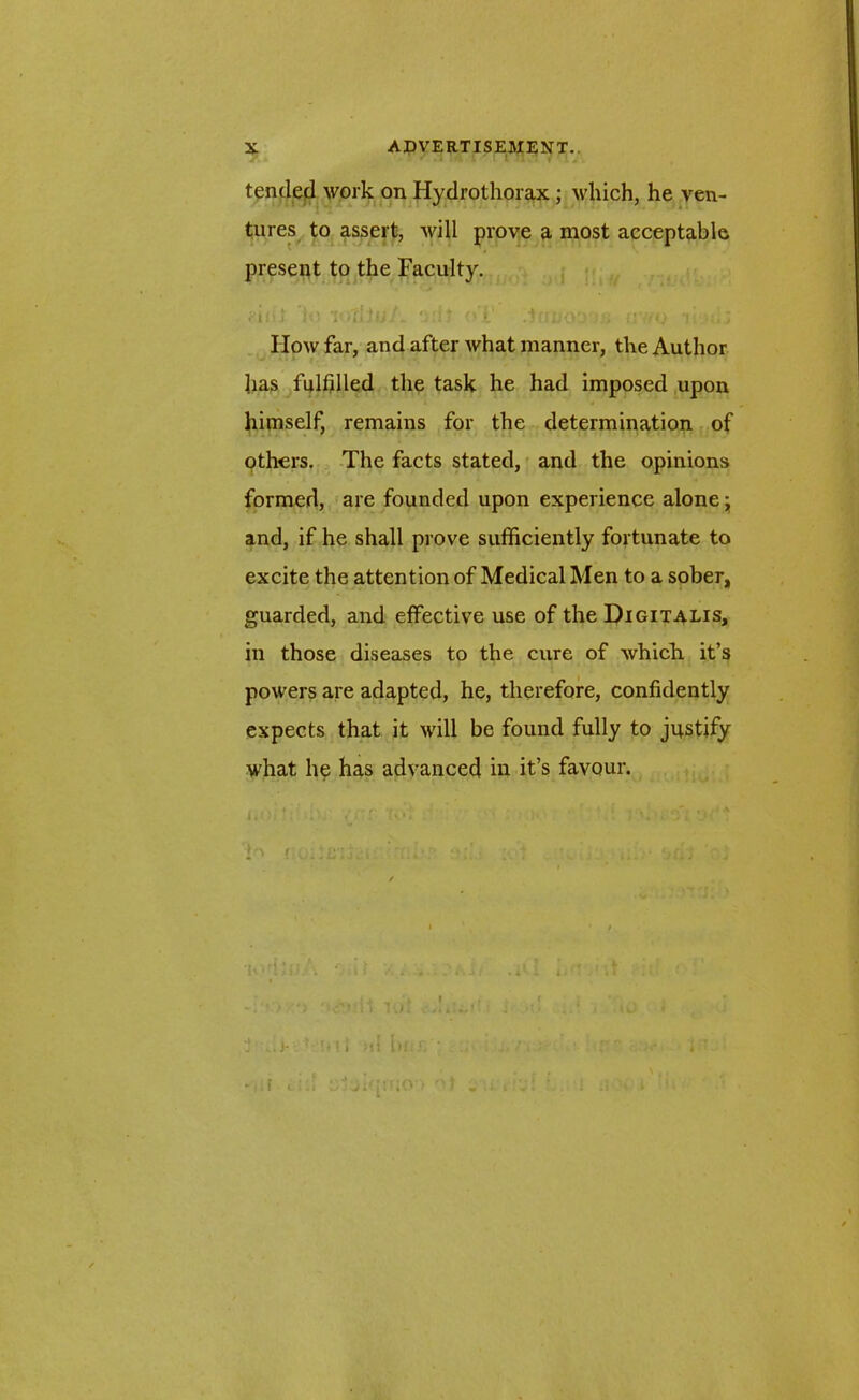 tended work on Hydrothorax; which, he ven- tures to assert, will prove a most acceptable present to the Faculty. .ill] to ViTitut. odt () !.' iUwO'J'Ui U'l/O TvmIj How far, and after what manner, the Author has fulfilled the task he had imposed upon himself, remains for the determination of others. The facts stated, and the opinions formed, are founded upon experience alone y and, if he shall prove sufficiently fortunate to excite the attention of Medical Men to a sober, guarded, and effective use of the Digitalis, in those diseases to the cure of which it’s powers are adapted, he, therefore, confidently expects that it will be found fully to justify what he has advanced in it’s favour. / . ' r ; • •*> .V, } \ ( . r. •* • , . , r| j VJ -,.f i