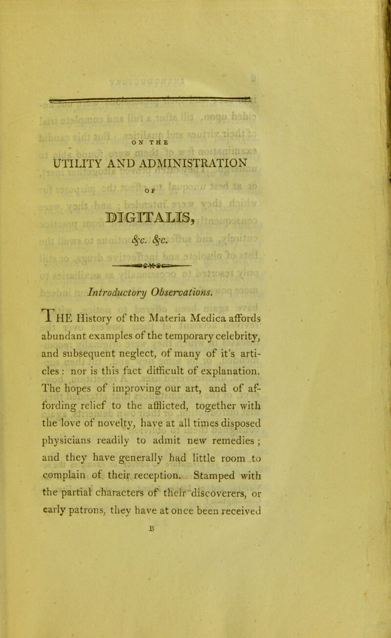 ,noqiJ siv ibxi ON THE Utility and administration O F 3DI OUT A jLIS 3 fyc. <§’C. Introductory Observations. The History of the Materia Medica affords abundant examples of the temporary celebrity, and subsequent neglect, of many of it’s arti- cles : nor is this fact difficult of explanation. The hopes of improving our art, and of af- fording relief to the afflicted, together with the love of novelty, have at all times disposed physicians readily to admit new remedies ; and they have generally had little room to complain of their reception. Stamped with the partial characters of their discoverers, or early patrons, they have at once been received B
