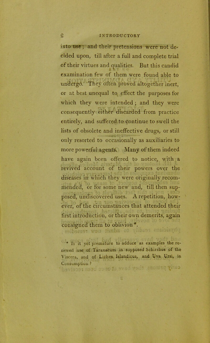 into use ;' and their pretensions were not de- cided upon, till after a full and complete trial of their virtues and qualities. But this candid SHT :. o examination few of them were found able to undergo. They often proved altogether inert, or at best unequal to effect the purposes for which they were intended ; and they were consequently either discarded from practice entirely, and suffered to continue to swell the lists of obsolete and ineffective drugs, or still only resorted to occasionally as auxiliaries to more powerful agents. Many of them indeed have again been offered to notice, with a revived account of their powers over the diseases in which they were originally recom- mended, or for some new and, till then sup- posed, undiscovered uses. A repetition, how- jiv to brie ±r« ino •onivoroui 10 bsqoq ever, of the circumstances that attended their * v * , : tu . . ^j f ‘ first introduction, or their own demerits, again r • * ; consigned them to oblivion*. ; v/Sii jiffibfi v.‘i , * * r - ji - *. ♦ / f- A v ' • • ■r - j ' J; * Is it yet premature to adduce as examples the re- newed use of Taraxacum in supposed Schirrhus of the Viscera, and of Lichen Islandicus, and liva Ursi, in Consumption ? . ■ ' T -