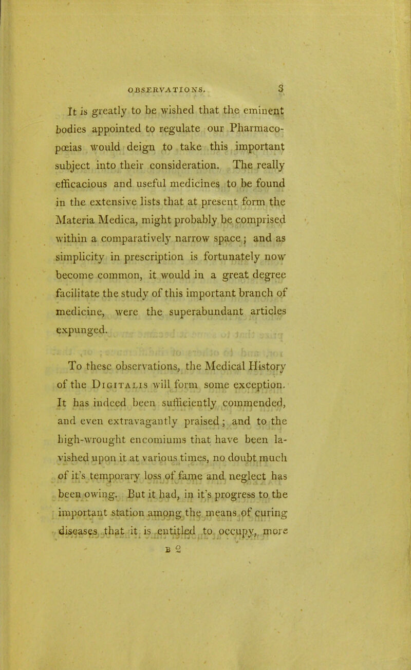 It is greatly to be wished that the eminent bodies appointed to regulate our Pharmaco- poeias would deign to take this important subject into their consideration. The really efficacious and useful medicines to be found in the extensive lists that at present form the Materia Medica, might probably be comprised within a comparatively narrow space; and as simplicity in prescription is fortunately now become common, it would in a great degree facilitate the study of this important branch of * V medicine, were the superabundant articles expunged. To these observations, the Medical History of the Digitalis will form some exception. It has indeed been sufficiently commended, and even extravagantly praised; and to the high-wrought encomiums tiiat have been la- vished upon it at various times, no doubt much of it’s temporary loss of fame and neglect has been owing. But it had, in it’s progress to the important station among the means of curing diseases that it is entitled to occupy, more b2