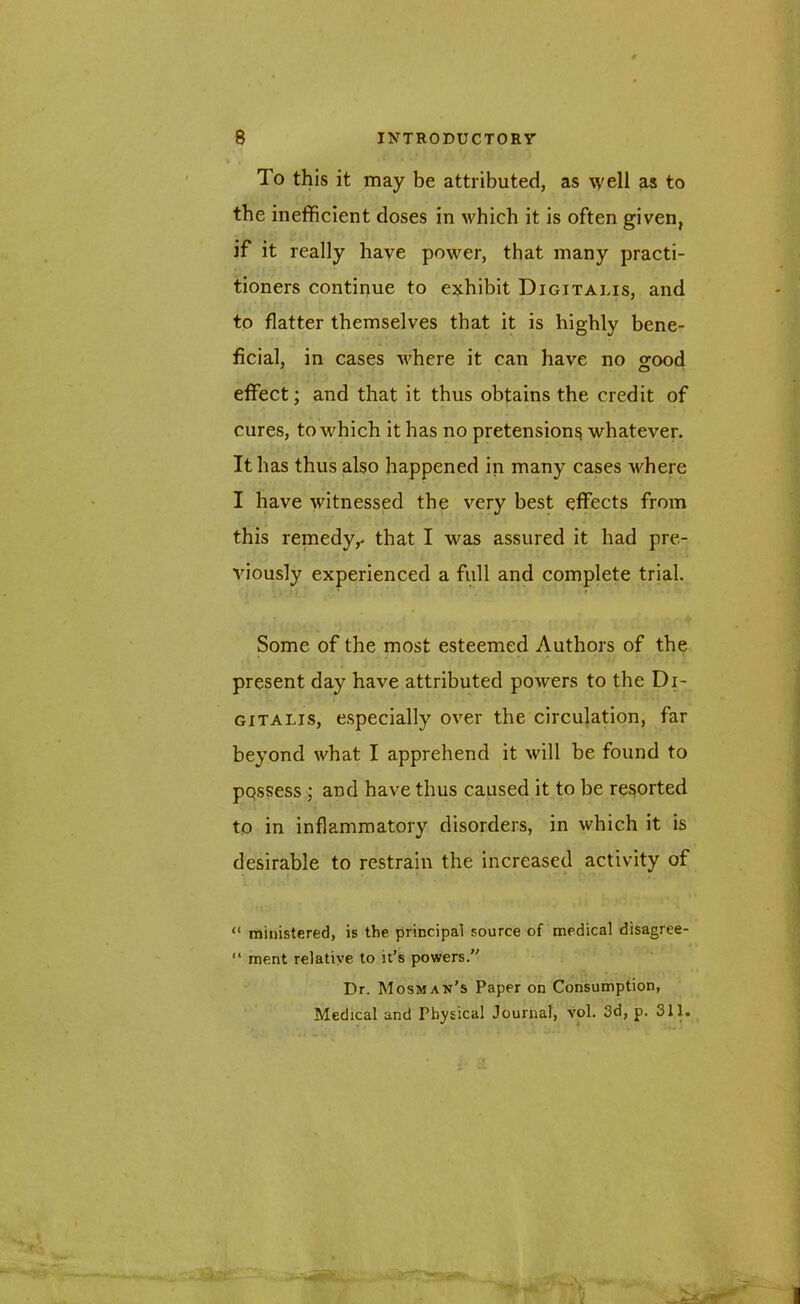 To this it may be attributed, as well as to the inefficient doses in which it is often given, if it really have power, that many practi- tioners continue to exhibit Digitalis, and to flatter themselves that it is highly bene- ficial, in cases where it can have no good effect; and that it thus obtains the credit of cures, to which it has no pretensions whatever. It has thus also happened in many cases where I have witnessed the very best effects from this remedy,- that I was assured it had pre- viously experienced a full and complete trial. Some of the most esteemed Authors of the present day have attributed powers to the Di- gitalis, especially over the circulation, far beyond what I apprehend it will be found to ppssess ; and have thus caused it to be resorted to in inflammatory disorders, in which it is desirable to restrain the increased activity of “ ministered, is the principal source of medical disagree- “ ment relative to it’s powers.” Dr. Mosman’s Paper on Consumption, Medical and Physical Journal, vol. 3d, p. 311.