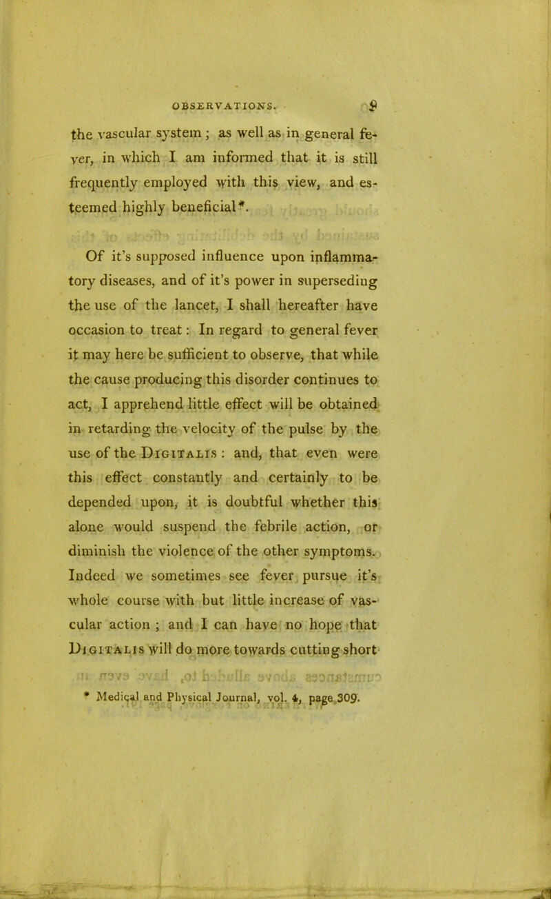 the vascular system ; as well as in general fe- ver, in which I am informed that it is still frequently employed with this view, and es- teemed highly beneficial*. ;:''t io '■ JijEjJaJ-’b odt \}‘ Of it’s supposed influence upon inflamma- tory diseases, and of it’s power in superseding the use of the lancet, I shall hereafter have occasion to treat: In regard to general fever it may here be sufficient to observe, that while the cause producing this disorder continues to act, I apprehend little effect will be obtained in retarding the velocity of the pulse by the use of the Digitalis : and, that even were this effect constantly and certainly to be depended upon, it is doubtful whether this alone would suspend the febrile action, or diminish the violence of the other symptoms. Indeed we sometimes see fever pursue it’s whole course with but little increase of vas- cular action ; and I can have no hope that Digitalis will do more towards cutting short m /T973 ovi.d toJ bahulhs avodi; asDoeiarnm * Medina] and Physical Journal, vol. 4, page 309.
