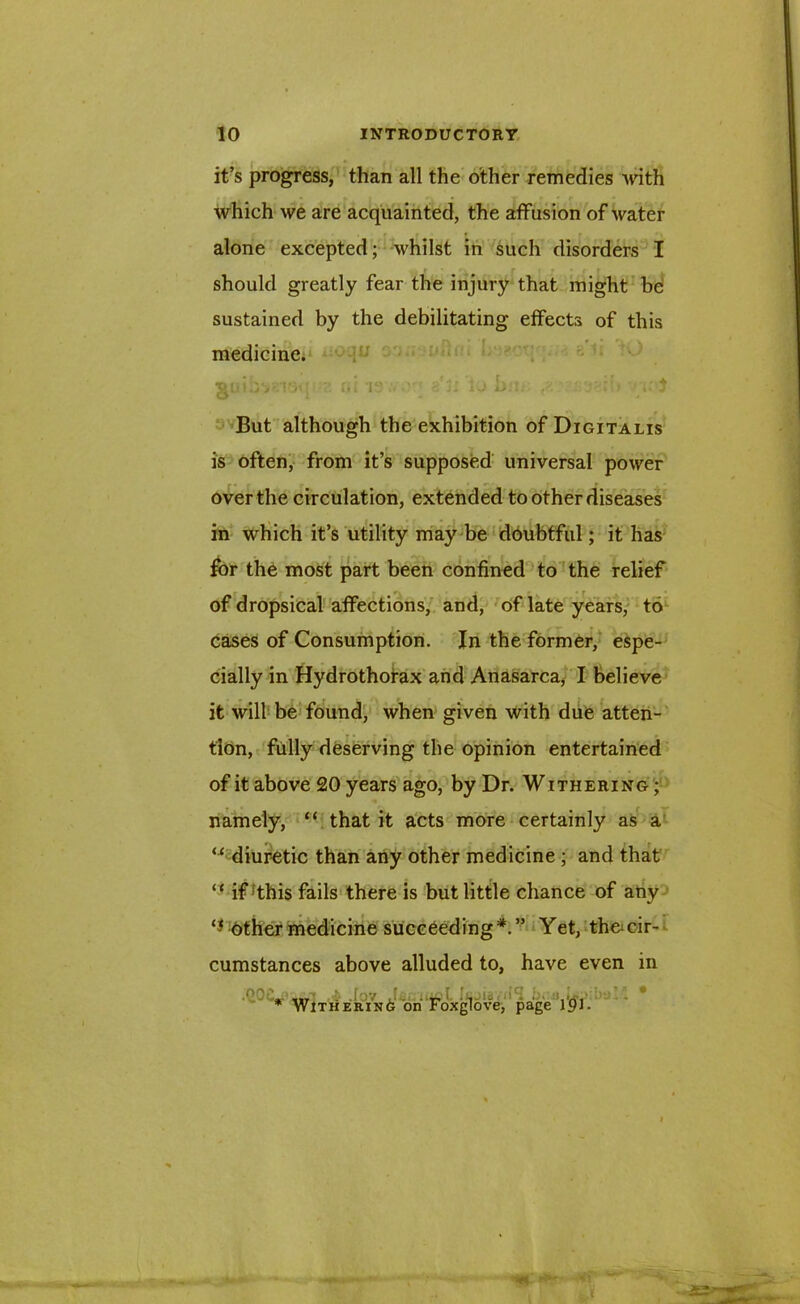 it’s progress, than all the other remedies with which we are acquainted, the affusion of water alone excepted; whilst in such disorders I should greatly fear the injury that might be sustained by the debilitating effects of this medicine. suibvns* ' ft. is :< • «'3i 1j bu. r; } But although the exhibition of Digitalis is often, from it’s supposed universal power over the circulation, extended to other diseases in which it’s utility may be doubtful; it has for the most part been confined to the relief of dropsical affections, and, of late years, to cases of Consumption. In the former, espe- cially in Hydrothorax and Anasarca, I believe it will be found, when given with due atten- tion, fully deserving the opinion entertained of it above £0 years ago, by Dr. Withering ; namely, “ that it acts more certainly as a “ diuretic than any other medicine ; and that “ if;this fails there is but little chance of any other medicine succeeding*.” Yet, th&cir- cumstances above alluded to, have even in * ,1, ■ .K-y J. . r, ' , •- •' ■ - • * Withering on Foxglove, page 191-