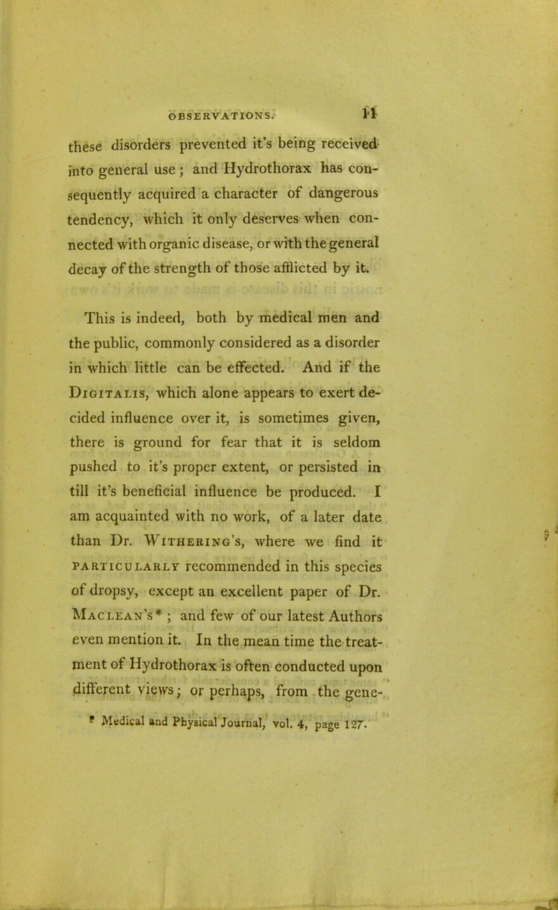 these disorders prevented it’s being received into general use ; and Hydrothorax has con- sequently acquired a character of dangerous tendency, which it only deserves when con- nected with organic disease, or with the general decay of the strength of those afflicted by it. This is indeed, both by medical men and the public, commonly considered as a disorder in which little can be effected. And if the Digitalis, which alone appears to exert de- cided influence over it, is sometimes given, there is ground for fear that it is seldom pushed to it’s proper extent, or persisted in till it’s beneficial influence be produced. I am acquainted with no work, of a later date than Dr. Withering’s, where we find it particularly recommended in this species of dropsy, except an excellent paper of Dr. Maclean’s* ; and few of our latest Authors even mention it. In the mean time the treat- ment of Hydrothorax is often conducted upon different views; or perhaps, from the gene-