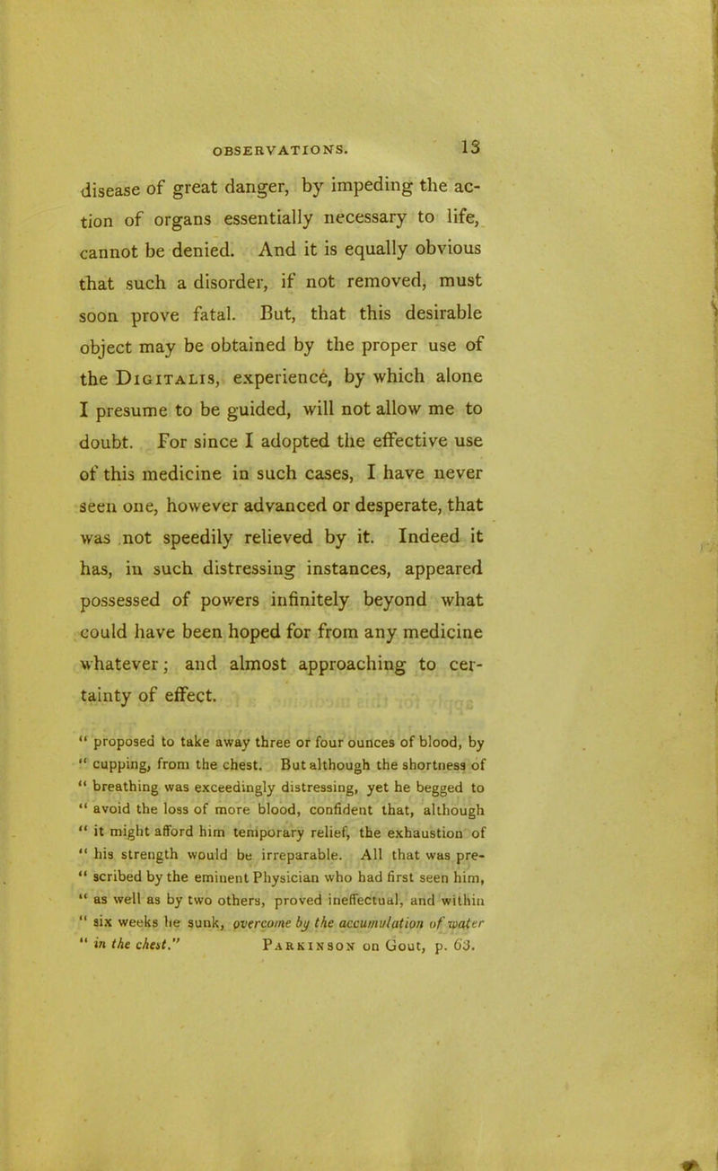 disease of great danger, by impeding the ac- tion of organs essentially necessary to life, cannot be denied. And it is equally obvious that such a disorder, if not removed, must soon prove fatal. But, that this desirable object may be obtained by the proper use of the Digitalis, experience, by which alone I presume to be guided, will not allow me to doubt. For since I adopted the effective use of this medicine in such cases, I have never seen one, however advanced or desperate, that was not speedily relieved by it. Indeed it has, in such distressing instances, appeared possessed of powers infinitely beyond what could have been hoped for from any medicine whatever; and almost approaching to cer- tainty of effect. “ proposed to take away three or four ounces of blood, by “ cupping, from the chest. But although the shortness of “ breathing was exceedingly distressing, yet he begged to “ avoid the loss of more blood, confident that, although “ it might afford him temporary relief, the exhaustion of “ his strength would be irreparable. All that was pre- “ scribed by the eminent Physician who had first seen him, “ as well as by two others, proved ineffectual, and within “ six weeks he sunk, overcome by the accumulation of water “ in the cheat.” Parkinson on Gout, p. 6'3.