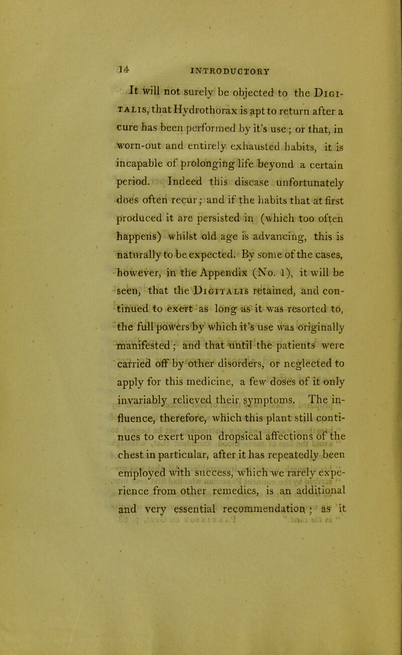 It will not surely be objected to the Digi- talis, that Hydrothorax is _aptto return after a cure has been performed by it’s use; or that, in worn-out and entirely exhausted habits, it is incapable of prolonging life beyond a certain period. Indeed this disease unfortunately does often recur; and if the habits that at first produced it are persisted in (which too often happens) whilst old age is advancing, this is naturally to be expected. By some of the cases, however, in the Appendix (No. 1), it will be seen, that the Digitalis retained, and con- tinued to exert as long as it was resorted to, the full powers by v'hich it’s use was originally manifested; and that until the patients were carried off by other disorders, or neglected to apply for this medicine, a few doses of it only invariably relieved their symptoms. The in- fluence, therefore, which this plant still conti- nues to exert upon dropsical affections of the chest in particular, after it has repeatedly been employed with success, which we rarely expe- rience from other remedies, is an additional and very essential recommendation ; as it