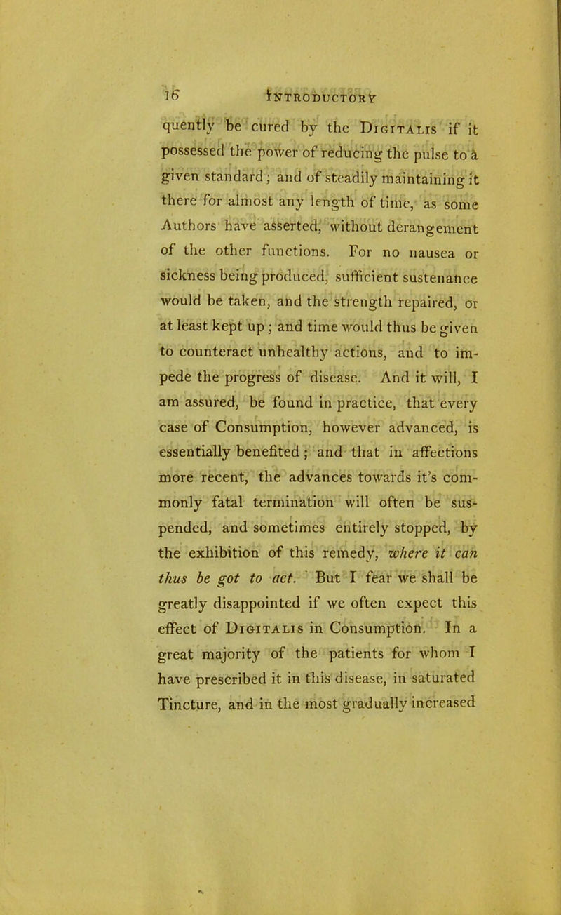 quently be cured by the Digitalis if it possessed the power of reducing the pulse to a given standard; and of steadily maintaining it there for almost any length of time, as some Authors have asserted, without derangement of the other functions. For no nausea or sickness being produced, sufficient sustenance would be taken, and the strength repaired, or at least kept up ; and time would thus be given to counteract unhealthy actions, and to im- pede the progress of disease. And it will, I am assured, be found in practice, that every case of Consumption, however advanced, is essentially benefited ; and that in affections more recent, the advances towards it’s com- monly fatal termination will often be sus- pended, and sometimes entirely stopped, by the exhibition of this remedy, where it can thus be got to act. But I fear we shall be greatly disappointed if we often expect this effect of Digitalis in Consumption. In a great majority of the patients for whom I have prescribed it in this disease, in saturated Tincture, and in the most gradually increased