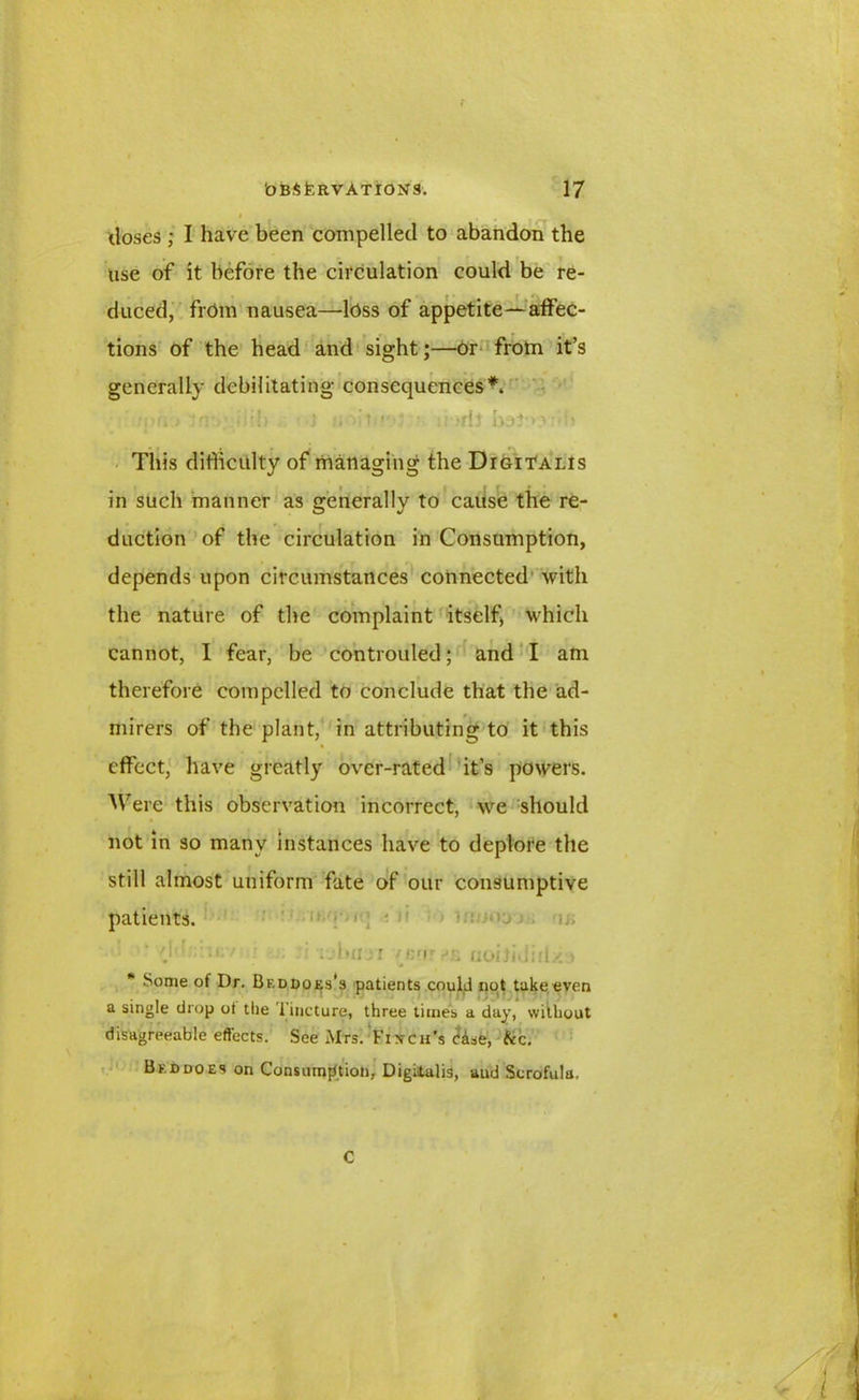 doses ; I have been compelled to abandon the use of it before the circulation could be re- duced, from nausea—loss of appetite—affec- tions of the head and sight;—or from it’s generally debilitating consequences*. ' !iu, > Inv.iiib J 'i.- : • u->rjj This difficulty of managing the Digitalis in such manner as generally to cause the re- duction of the circulation in Consumption, depends upon circumstances connected with the nature of the complaint itself* which cannot, I fear, be controuled; and I am therefore compelled to conclude that the ad- mirers of the plant, in attributing to it this effect, have greatly over-rated it’s powers. Were this observation incorrect, we should not in so many instances have to deplore the still almost uniform fate of our consumptive patients. vlTr.iKv : . • Tjbmn venr uoifidiilxa Some of Dr. Bf.ddoes's patients could not take even a single drop ot the 1 incture, three times a day, without disagreeable effects. See Mrs. Fixch’s dise, &c. Bed does on Consumption, Digitalis, and Scrofula. C