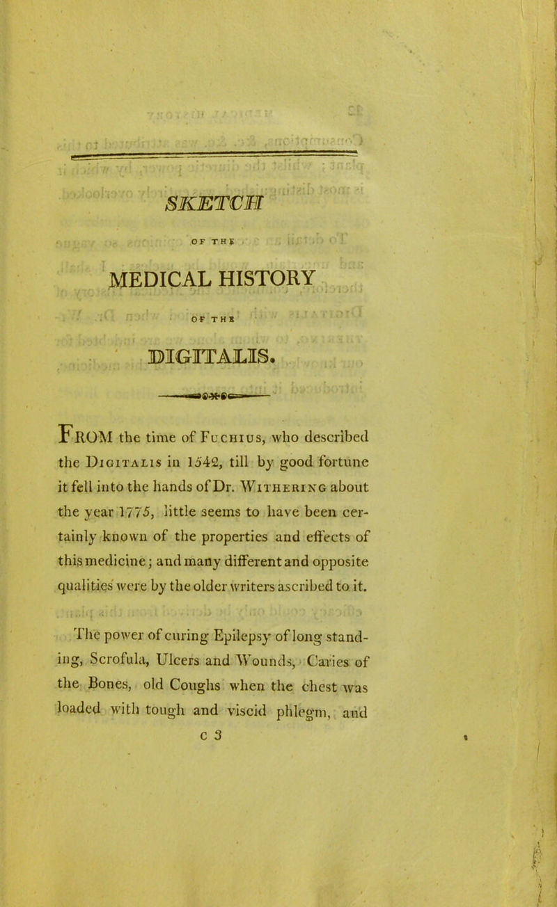 \, ' '. It '{•■ ' ' i ; i } • ::t; >'»!ooI'»3 SKETCH OF THS juihih Ji '/V il£t < •' 0 I. MEDICAL HISTORY 1 i t i • » 1 * { I ^ ' I 1 1 * *’r ' • !* ri?uri.oxCl OF TH1 DIGITALIS. •JJJO both From the time of Fu chi us, who described the Digitalis in 1542, till by good fortune it fell into the hands of Dr. W ithering about the year 1775, little seems to have been cer- tainly known of the properties and effects of this medicine; and many different and opposite qualities were by the older writers ascribed to it. .:;j>.;!«; <• > > ! The power of curing Epilepsy of long stand- ing, Scrofula, Ulcers and Wounds, Caries of the Bones, old Coughs when the chest was loaded with tough and viscid phlegm, and c 3