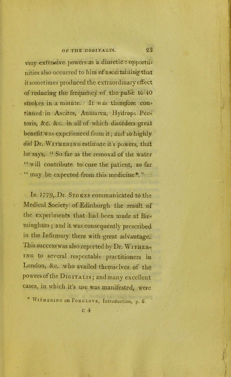 very extensive powers as a diuretic : opportu- nities also occurred to him of ascertaining that it sometimes produced the extraordinary effect of reducing the frequency of the pulse to 40 strokes in a minute. It was therefore con-* tinned in Ascites, Anasarca, Hydrops Pec- toris, &c. &c. in all of which disorders great benefit was experienced from it; and so highly did Dr. Withering estimate it's powers, that he says, “ So far as the removal of the water “ will contribute to cure the patient, so far “ may be expected from this medicine*.” In 1779, Dr. Stokes communicated to the Medical Society of Edinburgh the result of the experiments that had been made at Bir- mingham ; and it was consequently prescribed in the Infirmary there with great advantage. IJiis success Aras also reported by Dr. Wither- ing to several respectable practitioners in London, &c. who availed themselves of the powers of the Digitalis ; and many excellent cases, in which it’s use was manifested, were Withering pn Foxglove, Introduction, p. 6. C 4