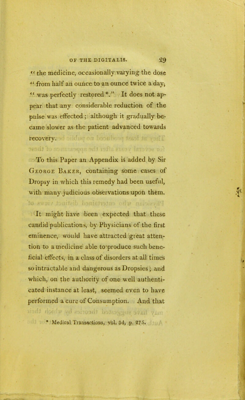 “ the medicine, occasionally varying the dose tl from half an ounce to an ounce twice a day, u was perfectly restored*.” It does not ap- pear that any considerable reduction of the pulse was effected; although it gradually be- came slower as the patient advanced towards recovery. (It : Mjffr. 'Mil i'jJ! ?l‘ > / ir: To this Paper an Appendix is added by Sir George Baker, containing some cases of Dropsy in which this remedy had been useful, with many judicious observations upon them. to -.. j: .• ' ..}■■ 'i I- 1')’;.* •; a f.< • • :'l It might have been expected that these candid publications, by Physicians of the first eminence, would have attracted great atten- tion to a medicine able to'produce such bene- ficial effects, in a class of disorders at all times so intractable and dangerous as Dropsies ; and which, on the authority of one well authenti- cated instance at least, seemed even to have performed a cure of Consumption. And that i >'i lk/l V/ .<! <- >;'!0‘J/lt 1>‘/j ’JfgU? v ii 11 'fiAf * Medical Transactions, vol. 3d, p. 275.