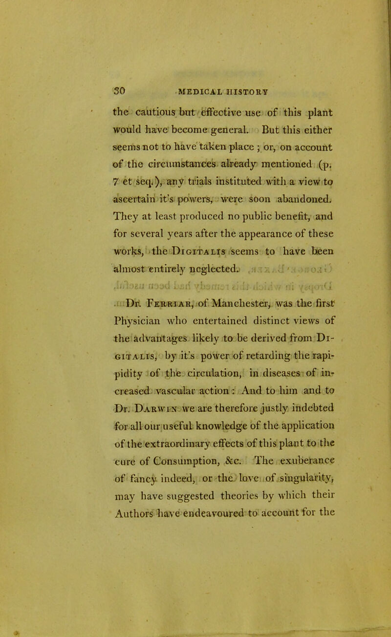 the cautious but effective use of this plant would have become general. But this either seems not to have taken place ; or, on account of the circumstances already mentioned (p. 7 et seq.), any trials instituted with a view to ascertain it's powers, were soon abandoned. They at least produced no public benefit, and for several years after the appearance of these works, the Digitalis seems to have been almost entirely neglected. mud j jh'. 'rU'jin^ t. if ui >■*■ 4 Dr. Ferriar, of Manchester, was the first Physician who entertained distinct views of the advantages likely to be derived from Di- gitalis, by it's power of retarding the rapi- pidity of the circulation, in diseases of in- creased vascular action : And to him and to Dr. Darwin we are therefore justly indebted for all our useful knowledge of the application of the extraordinary effects of this plant to the cure of Consumption, See. The exuberance of fancy indeed, or the love of singularity, may have suggested theories by which their Authors have endeavoured to account for the