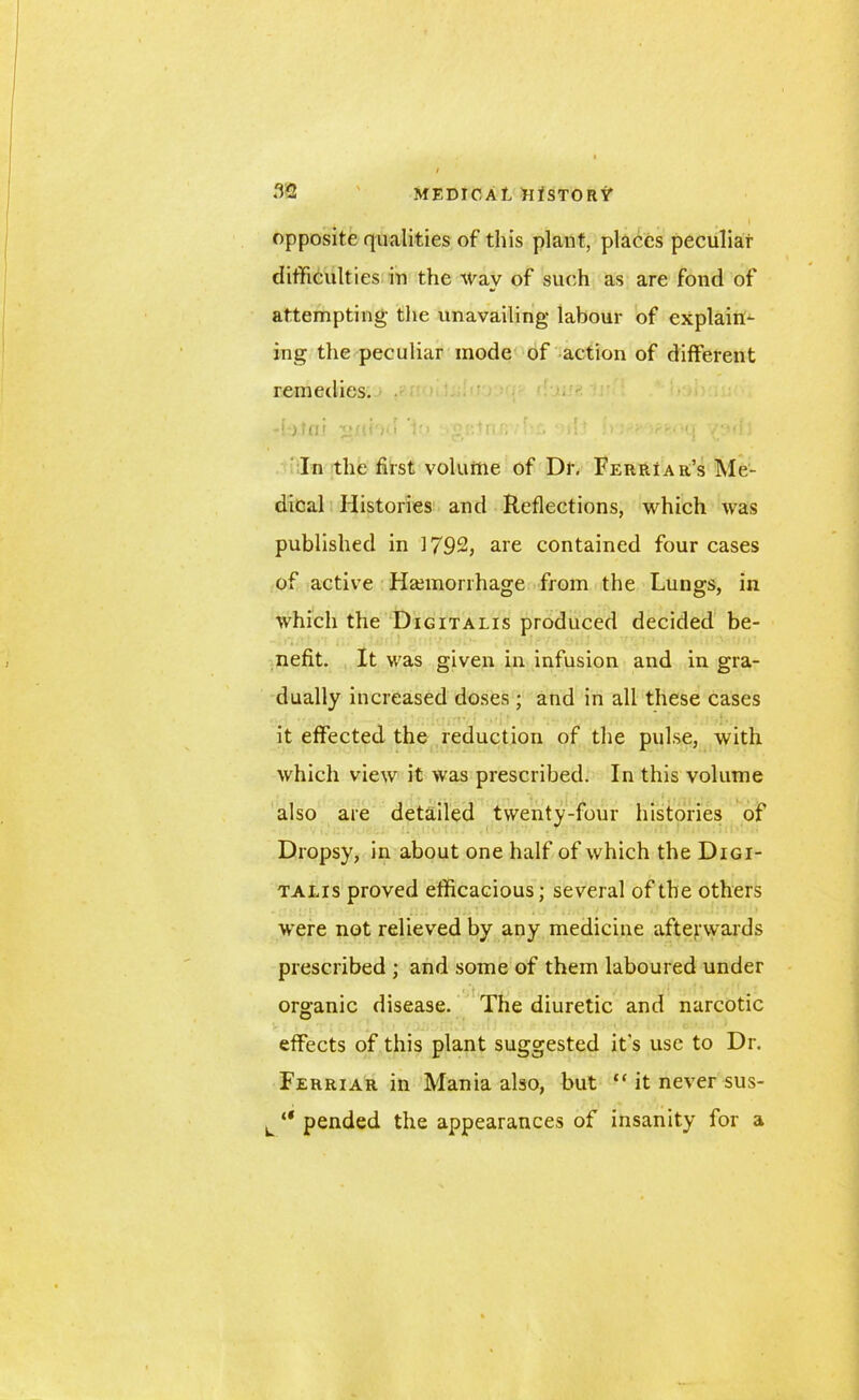 opposite qualities of this plant, places peculiar difficulties in the Way of such as are fond of attempting- the unavailing labour of explain- ing the peculiar mode of action of different remedies. -tafni g/d't'i i'i girt nr; d? :■ > In the first volume of Dr, Ferriar’s Me- dical Histories and Reflections, which was published in 1792, are contained four cases of active Haemorrhage from the Lungs, in which the Digitalis produced decided be- nefit. It was given in infusion and in gra- dually increased doses; and in all these cases it effected the reduction of the pulse, with which view it was prescribed. In this volume also are detailed twenty-four histories of Dropsy, in about one half of which the Digi- talis proved efficacious; several of the others were not relieved by any medicine afterwards prescribed ; and some of them laboured under organic disease. The diuretic and narcotic effects of this plant suggested it’s use to Dr. Ferriar in Mania also, but “ it never sus- L “ pended the appearances of insanity for a