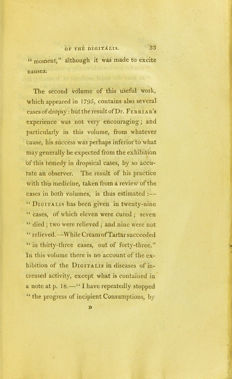 « moment,” although it was made to excite nausea; The second volume of this useful work, which appeared in 1795, contains also several cases of dropsy: but the result ofDr. Ferri ar’s experience was not very encouraging; and particularly in this volume, from whatever Cause, his success was perhaps inferior to what may generally be expected from the exhibition of this ICmedy in dropsical cases, by so accu- rate an observer. The rfesult of his practice With this medicine, taken from a review of the Cases in both volumes, is thus estimated :— “ Digitalis has been given in twenty-nine “ cases, of which eleven were cured ; seven “ died ; two were relieved ; and nine were not 1 ‘ relieved. —While CrCam of Tartar succeeded “ in thirty-three cases, out of forty-three.” In this volume there is no account of the ex- hibition of the Digitalis in diseases of in- creased activity, except what is contained in a note at p. 18.—“ I have repeatedly stopped “ the progress of incipient Consumptions, by D