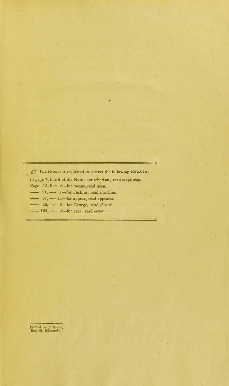 £? The Reader is requested to correct the following Errata! In page 7, line 5 of the Note—for sdfeptism, read sceptin'sm. Page 15, line 8—for means, read mean. 21, 1—for Fuchius, read Furchius. 27, 11—for appear, read appears^. 42, —3—for George, read Jamef. 123, 5—for ever, read /iever. Printed bv P. Gedge, Bury St. Edmund's.