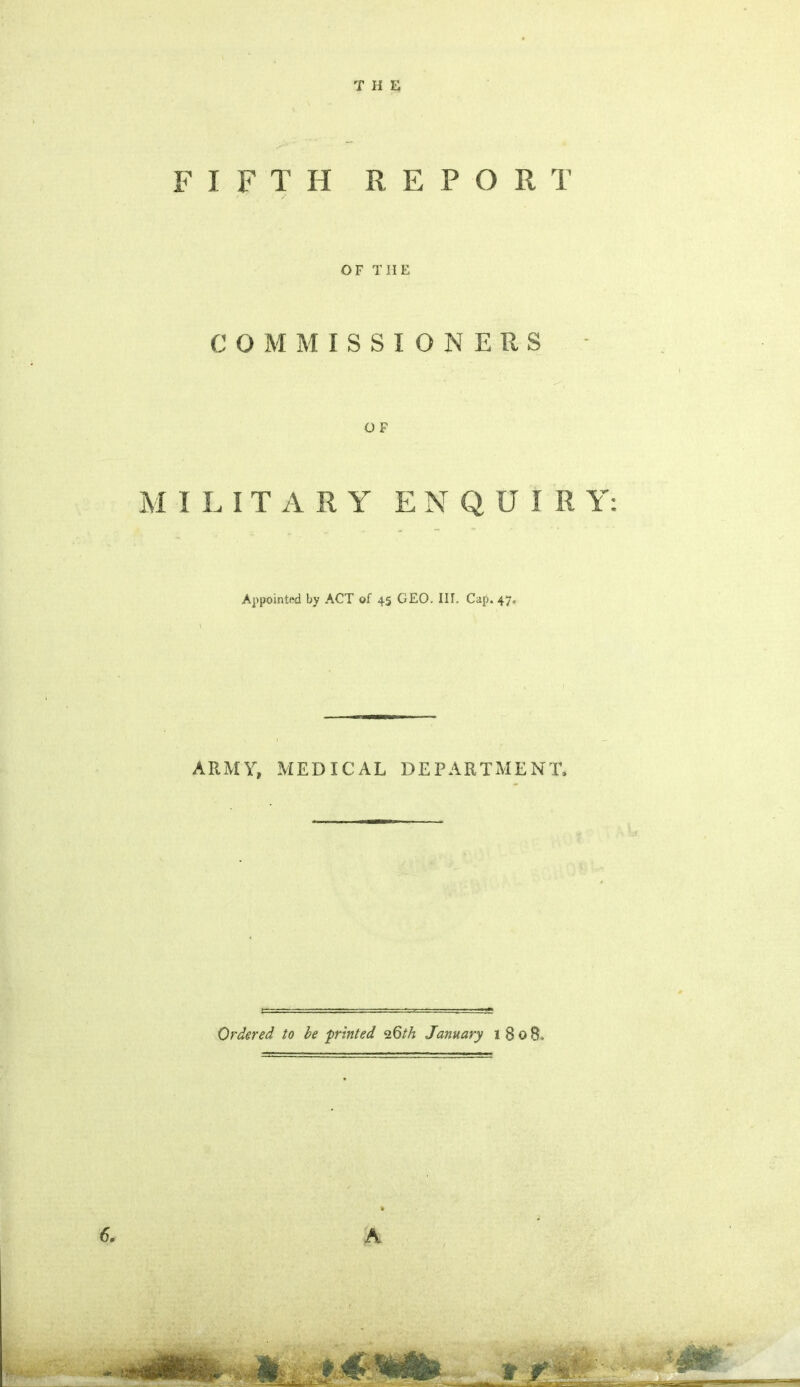 THE FIFTH R E P O R T OF THE COMMISSIONERS - O F M ILITARY ENQUIRY Appointed by ACT of 45 GEO. III. Cap. 47. ARMY, MEDICAL DEPARTMENT, Ordered to be 'printed 26th January 1 8 0 8.