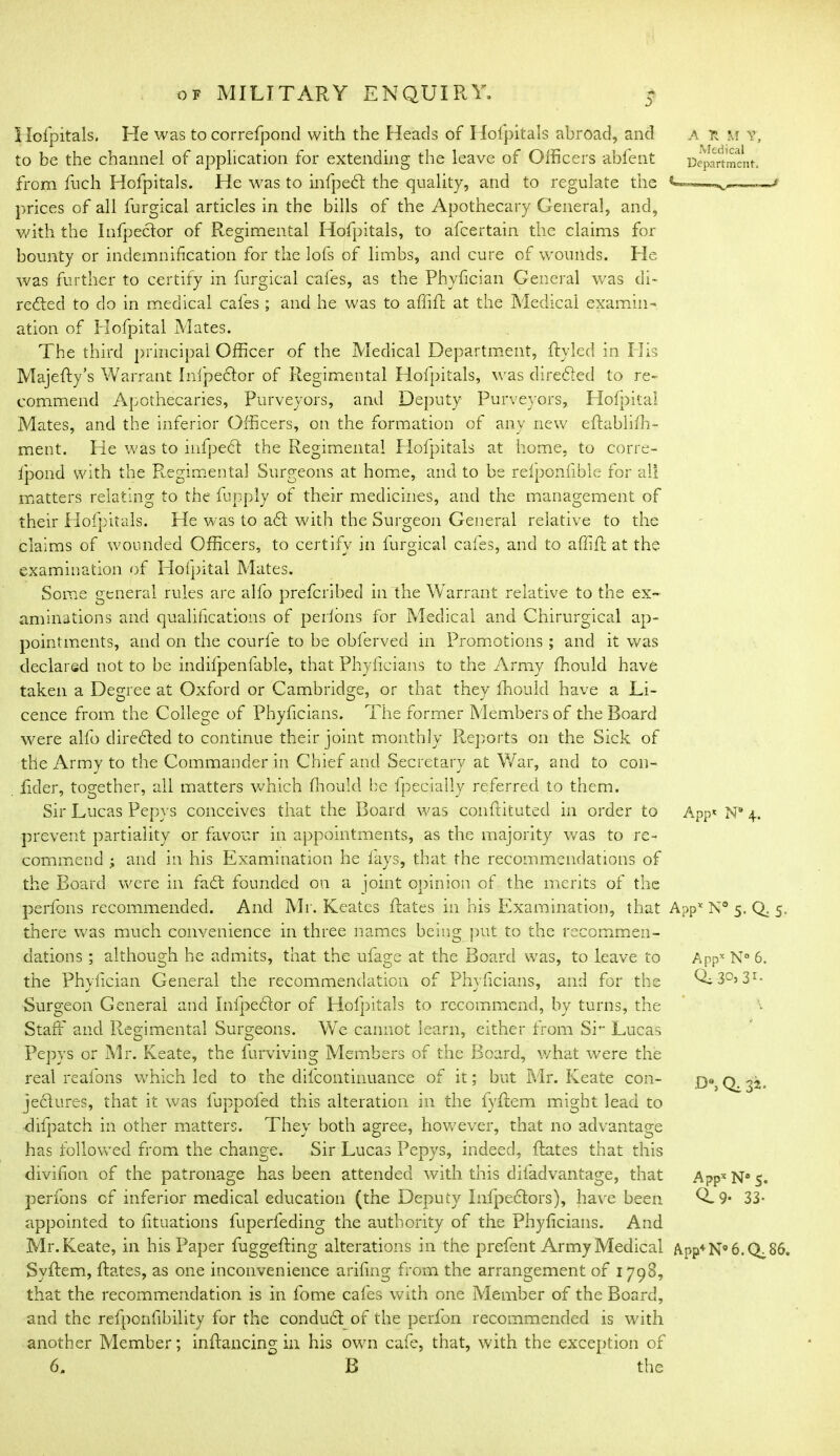 A R M V, Medical Department. Hofpitals. He was tocorrefpond with the Heads of Hol'pitals abroad, and to be the channel of application for extending the leave of Officers abfent from fnch Hofpitals. He was to infpedf: the quality, and to regulate the prices of all furgical articles in the bills of the Apothecary General, and, with the Infpector of Regimental Hofpitals, to afeertain the claims for bounty or indemnification for the lofs of limbs, and cure of wounds. He was further to certify in furgical cafes, as the Phyfician General was di- rected to do in medical cafes; and he was to affiR at the Medical examin- ation of Hofpital Mates. The third principal Officer of the Medical Department, ffcyled in His Majefty’s Warrant Inlpeclor of Regimental Hofpitals, was directed to re- commend Apothecaries, Purveyors, and Deputy Purveyors, Hofpital Mates, and the inferior Officers, on the formation of any new eRablifih- ment. He was to infpeCt the Regimental Hofpitals at home, to corre- fpond with the Regimental Surgeons at home, and to be relponfible for all matters relating to the fupply of their medicines, and the management of their Hofpitals. He was to aft with the Surgeon General relative to the claims of wounded Officers, to certify in lurgical cales, and to affifl at the examination of Hofpital Mates. Some general rules are alfo preferibed in the Warrant relative to the ex- aminations and qualifications of pedons for Medical and Chirurgical ap- pointments, and on the courfe to be obferved in Promotions ; and it was declared not to be indilpenfable, that Phyficians to the Army fihould have taken a Degree at Oxford or Cambridge, or that they fihould have a Li- cence from the College of Phyficians. The former Members of the Board were alfo dire&ed to continue their joint monthly Reports on the Sick of the Army to the Commander in Chief and Secretary at War, and to con- fiider, together, all matters which ffiould lie fpecially referred to them. Sir Lucas Pepys conceives that the Board was conftituted in order to prevent partiality or favour in appointments, as the majority was to re- commend ; and in his Examination he fays, that the recommendations of the Board were in faff founded on a joint opinion of the merits of the perfons recommended. And Mr. Keates Rates in his Examination, that App* N° 5. Q. 5. there was much convenience in three names being put to the recommen- dations ; although he admits, that the ufage at the Board was, to leave to the Phvfician General the recommendation of Phvficians, and for the Surgeon General and lnfpehfor of Hofpitals to recommend, by turns, the Staff and Regimental Surgeons. We cannot learn, either from Sh Lucas Pepys or Mr. Keate, the furviving Members of the Board, what were the real reafons which led to the difcontinuance of it; but Mr. Keate con- jeclures, that it was luppofed this alteration in the fyflem might lead to difpatch in other matters. They both agree, hovrever, that no advantage has followed from the change. Sir Lucas Pepys, indeed, Rates that this divifion of the patronage has been attended with this diladvantage, that perfons cf inferior medical education (the Deputy InfpecRors), have been appointed to fituations fuperfeding the authority of the Phyficians. And Mr. Keate, in his Paper fuggeRing alterations in the prefent Army Medical App+N°6.Qi86. SyRem, Rates, as one inconvenience arifing from the arrangement of 1798, that the recommendation is in fome cafes with one Member of the Board, and the refponfibility for the condufit of the perfon recommended is with another Member; inffiancing in his own cafe, that, with the exception of 6. B the App* N® 4. Appx N° 6. Qi 3°> 31 • D9, Q. 32. A?px N8 5. 0-9- 33-