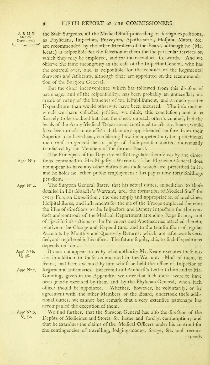 A R M Y, Medical Department. S, J APP- N° 3. App* N° 2. App* N° 6. 0,38. Appx N* 1. Appx N° 6. 0:5®. the Staff Surgeons, all the Medical Staff' proceeding on foreign expeditions, as Phyficians, Infpedtors, Purveyors, Apothecaries, Hofpital Mates, &c. are recommended by the other Members of the Board, although he (Mr. Keate) is refponfible for the feledlion of them for the particular fervices on which they may be employed, and for their conduft afterwards. And we obferve the fame incongruity in the cafe of the Infpedlor General, who has the controul over, and is refponfible for the conduct of the Regimental Surgeons and Affiffants, although thefe are appointed on the recommenda- tion of the Surgeon General. But the chief inconvenience which has followed from this divifion of patronage, and of the refponlibility, has been probably an unneceffary in- creafe of many of the'branches of me Effabhlhment, and a much greater Expenditure than would otherwife have been incurred. The information which we have colledled juffifies, we think, this conclusion ; and it is fcarcely to be doubted but that the check on each other’s condudf, had the heads of the Army Medical Department continued to act as a Board, would have been much more effectual than any apprehended ceniure from their Superiors can have been, considering how incompetent any but profeflional men muff in general be to judge of thole peculiar matters individually tranfadted by the Members of the fotmer Board. The Principals of the Department Rill regulate themfelves by the direc- tions contained in His Majefly’s Warrant. The Phylician General does not appear to have any other duties than thofe which are prefcribed in it; and he holds no other public employment : his pay is now forty Shillings per diem. The Surgeon General Rates, that his adlual duties, in addition to thofe detailed in His Majefty’s Warrant, are, the formation of Medical Staff for every Foreign Expedition; the due fupply and appropriation of medicines, Hofpital ftores, and inffrumentsfor the ufe of the Troops employed thereon; the iffue of directions to the Inlpedlors and Deputy Inipedtors for the con- duct and controul of the Medical Department attending Expeditions, and of fpecifc inftruCtions to the Purveyors and Apothecaries attached thereto, relative to the Charge and Expenditure, and to the tranfmiffion of regular Accounts by Monthly and Quarterly Returns, which are afterwards veri- fied, and regiffered in his office. The future fupply, alio, to luch Expeditions depends on him. It does not appear to us by wffiat authority Mr. Keate executes thefe du« ties in addition to thofe enumerated in the Warrant. Moll of them, it feems, had been executed by him whilft he held the office of InfpeClor of Regimental Infirmaries. But from Lord Amherft’s Letter to him and to Mr. Gunning, given in the Appendix, we infer that fuch duties were to have been jointly executed by them and by the Phylician General, when fuch officer fhould be appointed. Whether, however, he voluntarily, or by agreement with the other Members of the Board, undertook thefe addi- tional duties, we cannot but remark that a very extenfive patronage has accompanied the execution of them. We find further, that the Surgeon General has alfo the diredion of the Depots of Medicines and Stores for home and foreign confumption; and that he examines the claims of the Medical Officers under his controul for the contingencies of travelling, lodging-monev, forage, &c. and recom- mends