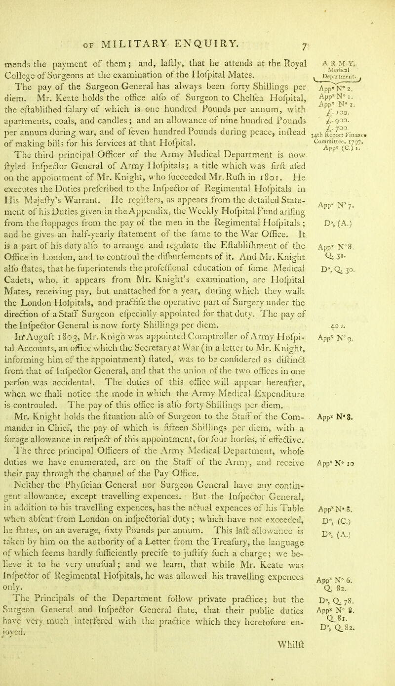 mends the payment of them; and, laRly, that he attends at the Royal College of Surgeons at the examination of the Hofpital Mates. The pay of the Surgeon General has always been forty Shillings per diem. Mr. Keate holds the office alfo of Surgeon to Chellea Hofpital, the eftablifhed falary of which is one hundred Pounds per annum, with apartments, coals, and candles ; and an allowance of nine hundred Pounds per annum during war, and of feven hundred Pounds during peace, inftead of making bills for his lervices at that Hofpital. The third principal Officer of the Army Medical Department is now Ryled Infpedlor General of Army Holpitals; a title which was fir ft ufed on the appointment of Mr. Knight, who fucceeded Mr, Ruth in 1801. He executes the Duties prefcribed to the Infpedlor of Regimental Hospitals in His Majefty’s Warrant. lie regifters, as appears from the detailed State- ment of his Duties given in the Appendix, the Weekly Hofpital Fund arifing from the ftoppages from the pay of the men in the Regimental Hofpitals ; and he gives an half-yearly ftatement of the fame to the War Office. It is a part of his duty alfo to arrange and regulate the Eflabliffiment of the Office in London, and to controul the difburfemcnts of it. And Mr. Knight alfo Rates, that he fuperintends the profeffional education of fome Medical Cadets, who, it appears from Mr. Knight’s examination, are Hofpital Mates, receiving pay, but unattached for a year, during which they walk the London Hofpitals, and pradlife the operative part of Surgery under the diredlion of a Staff Surgeon efpecially appointed for that duty. The pay of the Infpedlor General is now forty Shillings per diem. IrfAuguR 1802, Mr. Knigh was appointed Comptroller of Army Hofpi- tal Accounts, an office which the Secretary at War (in a letter to Mr. Knight, informing him of the appointment) Rated, was to be confidered as diRindt from that of Infpedlor General, and that the union of the two offices in one perfon was accidental. The duties of this office will appear hereafter, when we Riall notice the mode in which the Army Medical Expenditure is controuled. The pay of this office is alfo forty Shillings per diem. Mr. Knight holds the fituation alfo of Surgeon to the Staff of the Com- . mander in Chief, the pay of which is fifteen Shillings per diem, with a forage allowance in refpedl of this appointment, for four horfes, if effective. The three principal Officers of the Army Medical Department, whole duties wre have enumerated, are on the StaR ot the Army, and receive their pay through the channel of the Pay Office. Neither the Phyfician General nor Surgeon General have any contin- gent allowance, except travelling expences. But the Infpedlor General, in addition to his travelling expences, has the adlua-1 expences of his Table when abfent from London 011 infpedlorial duty; which have not exceeded, he Rates, on an average, fixty Pounds per annum. This laR allowance is taken by him on the authority of a Letter from the Treafury, the language of which feems hardly iufficiently precife to juRify Rich a charge; we be- lieve it to be very unufual; and we learn, that while Mr. Keate was Infpedlor of Regimental Hofpitals, he was allowed his travelling expences only. The Principals of the Department follow private pradlice; but the Surgeon General and Infpedlor General Rate, that their public duties have very much interfered with the pradlice which they heretofore en- joyed. A R m Y, Medical Depart ment. App* N° 2. Appx N° 1. Appx N° 2. £■ i°o. X- 900- /.* 7°°. 34th Report Financ* Committee, 1797, Appx (C.) j. Appx N’ 7, D°, (A.) App* N°8. Qi3»- D% Qi 30- 40 s. Appx N'J 9.. App* N*3. Appx N° 10 AppxN* 5. U°, (C.) I>, (A.) Appx N° 6. Q. 82. Q, 78. Appx N S. Q.81. D°, Q,Sz. WhilR