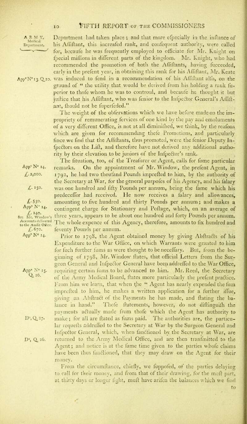 IO A R M Y, Medical Department. Q_20. Appx N° 14. £• 2,000. £■ 150. £•530. Appx N° 14. £• Ho. See Mr. Window’s Accounts delivered to the Audit Oitice. £• 67°- Appx K° 14. Appx N° 15. 0^ 26. D°,Q.27. D°, Q_ 26. Department had taken place ; and that more efpecially in the inftance of his Affiftant, this increafed rank, and consequent authority, were called for, becaufe he was frequently employed to officiate for Mr. Knight on fpecial millions in different parts of the kingdom. Mr. Knight, who had recommended the promotion of both the Affiftants, having fucceeded, early in the prefent year, in obtaining this rank for his Affiftant, Mr. Keate was induced to fend in a recommendation of his Affiftant alfo, on the ground of “ the utility that would be derived from his holding a rank fu- perior to thofe whom he was to controul, and becaufe he thought it but juffice that his Affiftant, who was fenior to the Infpeftor General’s Affift- ant, fhould not be fuperfeded.” The weight of the obfervations which we have before made on the im- propriety of remunerating fervic,es of one kind by the pay and emoluments of a very different Office, is not at all diminifhed, we think, by the reafons which are given for recommending thefe Promotions, and particularly fince we find that the Affiftants, thus promoted, were the fenior Deputy In- fpeftors on the Tift, and therefore have not derived any additional autho- rity by their elevation to be juniors of the Infpedfor’s rank. The fituation, too, of the Treafurer or Agent, calls for fome particular remarks. On the appointment of Mr. Window, the prefent Agent, in 1792, he had two thou land Pounds imprefted to him, by the authority of the Secretary at War, for the general purpofes of his Agency, and his falary was one hundred and fifty Pounds per annum, being the fame which his predeceffor had received. He now receives a falary and allowances, amounting to five hundred and thirty Pounds per annum; and makes a contingent charge for Stationary and Poftage, which, on an average of three years, appears to be about one hundred and forty Pounds per annum. The whole expence of this Agency, therefore, amounts to fix hundred and feventy Pounds per annum. Prior to 1798, the Agent obtained money by giving Abftra&s of his Expenditure to the War Office, on which Warrants were granted to him for fuch further fums as were thought to be neceffary. But, from the be- ginning of 1798, Mr. Window ftates, that official Letters from the Sur- geon General and Infpedlor General have been add re fled to the War Office, requiring certain fums to be advanced to him. Mr. Reed, the Secretary of the Army Medical Board, ftates more particularly the prefent practice. From him we learn, that when the “ Agent has nearly expended the fum imprefted to him, he makes a written application for a further iffue, giving; an Abftradt of the Payments he has made, and ftating the ba- lance in hand.” Thofe ftateme.nts, however, do not diftinguifh the payments actually made from thofe which the Agent has authority to make; for all are ftated as fums paid. The authorities are, the particu- lar requefts lid drafted to the Secretary at War by the Surgeon General and Infpedlor General, which, when fanctioned by the Secretary at War, are returned to the Army Medical Office, and are then tranfmitted to the Agent; and notice is at the fame time given to the parties wbofe claims have been thus fandiioiied, that they may draw on the Agent for their money. From the circumftance, chiefly, we fuppofed, of the parties delaying to call for their money, and from that of their drawing, for the meft part, at thirty days or longer fight, muft have arifen the balances which we find to