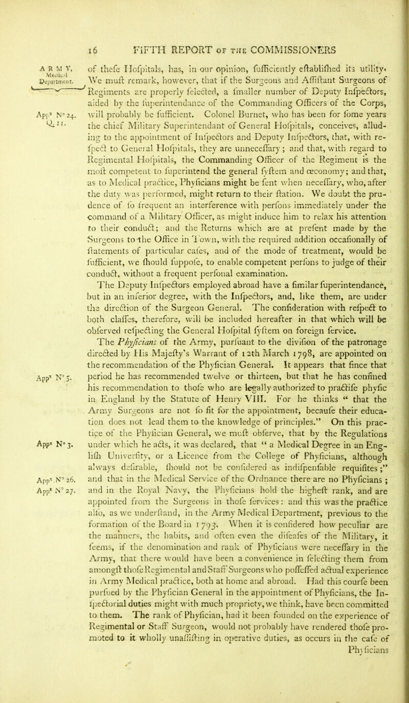 a r m y. Medical Department. App* Nn24. Q.11. App* N° 5- Appx N° 3. Appx N° 26. App* N° 27. of thefe Hpfpitals, has, in our opinion, fufficiently eftablifhed its utility* We rriuR remark, however, that if the Surgeons and AffiRant Surgeons of Regiments are properly felecded, a fmaller number of Deputy Infpeftors, aided by the fuj)erintendance of the Commanding Officers of the Corps, will probably be fufficieiit. Colonel Burnet, who has been for tome years the chief Military Superintendant of General Hofpitals, conceives, allud- ing to the appointment of hifpedlors and Deputy infpedtors, that, with re- fpecR to General Hofpitals, they are unneceffary ; and that, with regard to Regimental Hofpitals, the Commanding Officer of the Regiment is the raoft competent to fuperintend the general fyftem and ceconomy; and that, as to Medical practice, Phyficians might be fent when neceffary, who, after the duty was performed, might return to their Ration. We doubt the pru- dence of lb frequent an interference with perfons immediately under the ■Command of a Military Officer, as might induce him to relax his attention to their condudl; and the Returns which are at prefent made by the Surgeons to-the Office in Town, with the required addition occalionally of Ratements of particular cates, and of the mode of treatment, would be fufficient, we ffiould luppofe, to enable competent perfons to judge of their conduct, without a frequent perfonal examination. The Deputy Infpedtors employed abroad have a Rmilar fuperintendance, but in an inferior degree, with the Infpeftors, and, like them, are under the direction of the Surgeon General. The confideration with relpeft to both clalTes, therefore, will be included hereafter in that which will be ohferved refpeding the General Hofpital lyitem on foreign fervice. The Phyficians of the Army, purfuant to the divifion of the patronage directed by Tlis MajeRy’s Warrant of 12th March 1798, are appointed on the recommendation of the PhyRcian General. It appears that fince that period he has recommended twelve or thirteen, but that he has confined his recommendation to thole who are legally authorized to pradlife phylic in England by the Statute of Henry VIII. For he thinks “ that the Army Surgeons are not fo fit for the appointment, becaufe their educa- tion does not lead them to the knowledge of principles.” On this prac- tice of the Phyiician General, we muR obferve, that by the Regulations under which he acts, it was declared, that “ a Medical Degree in an Eng- liffi (Jniverfity, or a Licence from the College of Phyficians, although always ddirable, ffiould not be confidered as indifpenfable requifites and that in the Medical Service of the Ordnance there are no Phyficians ; and in the Royal Navy, the Phyficians hold the higheR rank, and are appointed from the Surgeons in thofe fervices: and this was the pradlice alio, as we underhand, in the Army Medical Department, previous to the formation of the Board in 1 793. When it is confidered how peculiar are the manners, the habits, and often even the difeafes of the Military, it feems, if the denomination and rank of Phyficians were neceffary in the Army, that there would have been a convenience in felecRing them from amongR thofe Regimental and Staff Surgeons who poffcffed actual experience in Army Medical practice, both at home and abroad. Had this courfe been purfued bv the Phyiician General in the appointment of Phyficians, the In- lpedtorial duties might with much propriety, we think, have been committed to them. The rank of PhyRcian, had it been founded on the experience of Regimental or Staff Surgeon, would not probably have rendered thofe pro- moted to it wholly unaffiRing in operative duties, as occurs in the cafe of Phj Rcians