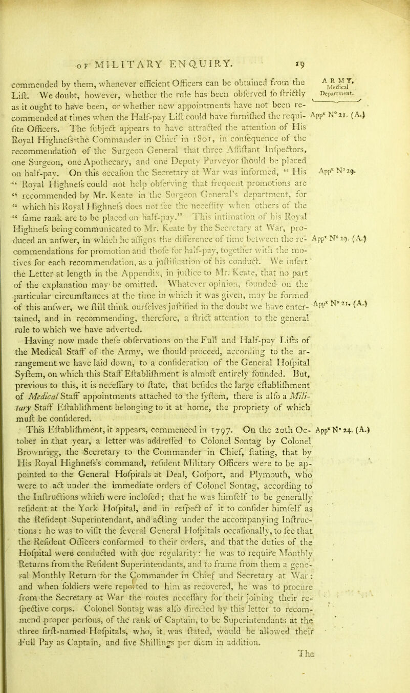 commended by them, whenever efficient Officers can be obtained 'from the Lift. We doubt, however, whether the rule has been obferved fo ftriftly ^ Department, as it ought to have been, or whether new appointments have not been re- commended at times when the Half-pay Lift could have furniffied the requi- App* N 21. (A.) fite Officers. The fubjeft appears to have attrafted the attention of His Royal Highnefs’the Commander in Chief in 1801, in consequence of the recommendatiofl of the Surgeon General that three Ail* ft ant infpeftors, <ane Surgeon, one Apothecary, and one Deputy Purveyor Should be placed on half-pay. On this occafion the Secretary at War was informed, “ His APp*N°29. Royal Highnels could not help obferving that frequent promotions are “ recommended by Mr. Keate in the Surgeon General’s department, for •“ which his Royal Highnels does not fee the neceftity when others of the fame rank are to be placed on half-pay.” This intimation of his Royal Highnefs being communicated to Mr. Keate by the Secretary at War, pro- duced an anfwer, in which he affigns the difference of time between the re- App* N62g. (A.) commendations for promotion and thofe for half-pay, together with the mo- tives for each recommendation, as a juftification of his conduct. We iufert' the Letter at length in the Appendix, in juftice to Mr. Keate, that no part of the explanation mav1 be omitted. Whatever opinion, founded on the particular circumftances at the time in which it was given, may be formed of this anfwer, we ft ill think ourfelves juftifiecl in the doubt we have enter- N° 2 u tained, and in recommending, therefore, a ft rift: attention to the general rule to which ‘we have adverted. Having now made thefe obfervations on the Full and Half-pay Lifts of the Medical Staff of the Army, we fhould proceed, according to the ar- rangement we have laid down, to a confideration of the General Hofpital Syftem, on which this Staff Eftablifhment is almoft entirely founded. But, previous to this, it is neceffary to ftate, that befides the large eftabliffiment of Medical Staff appointments attached to the fyftem, there is alfo a Mili- tary Staff Eftabliffiment belonging to it at home, the propriety of which muft be conlidered. This Eftabliffiment, it appears, commenced in 1797. On the 20th Oc- App*N*H- (A.) tober in that year, a letter was addrefted to Colonel Sontag by Colonel Brownrigg, the Secretary to the Commander in Chief, ftating, that by His Royal Highnefs’s command, reftdent Military Officers -were to be ap- pointed to the General Hofpitals at Deal, Gofport, and Plymouth, who were to aft under the immediate orders of Colonel Sontag, according: to the Inftruftions which were inclofed ; that he was himfelf to be generally reftdent at the York Hofpital, and in refpeft of it to conlider himfelf as the Reftdent Superintendant, and afting under the accompanying Inftruc- tions : he was to vifit the feveral General Holpitals occaftonally, to lee that the Reftdent Officers conformed to their orders, and that the duties of the Hofpital were condufted with due regularity: he was to require Monthly Returns from the Reftdent Superintendants, and to frame from them a gene- ral Monthly Return for the Commander in Chief and Secretary 'at War : and when foldiers were repo; ted to him as recovered, he was to procure from the Secretary at War the routes neceffary for their joining their re- fpeftive corps. Colonel Sontag was alfo direfted by this letter to recom- mend proper perfons, of the rank of Captain, to be Superintendants at the ‘.three firft-named Hofpitals, who, it was Rated, would be allowed their -Full Pay as Captain, and five Shillings per diem in addition.