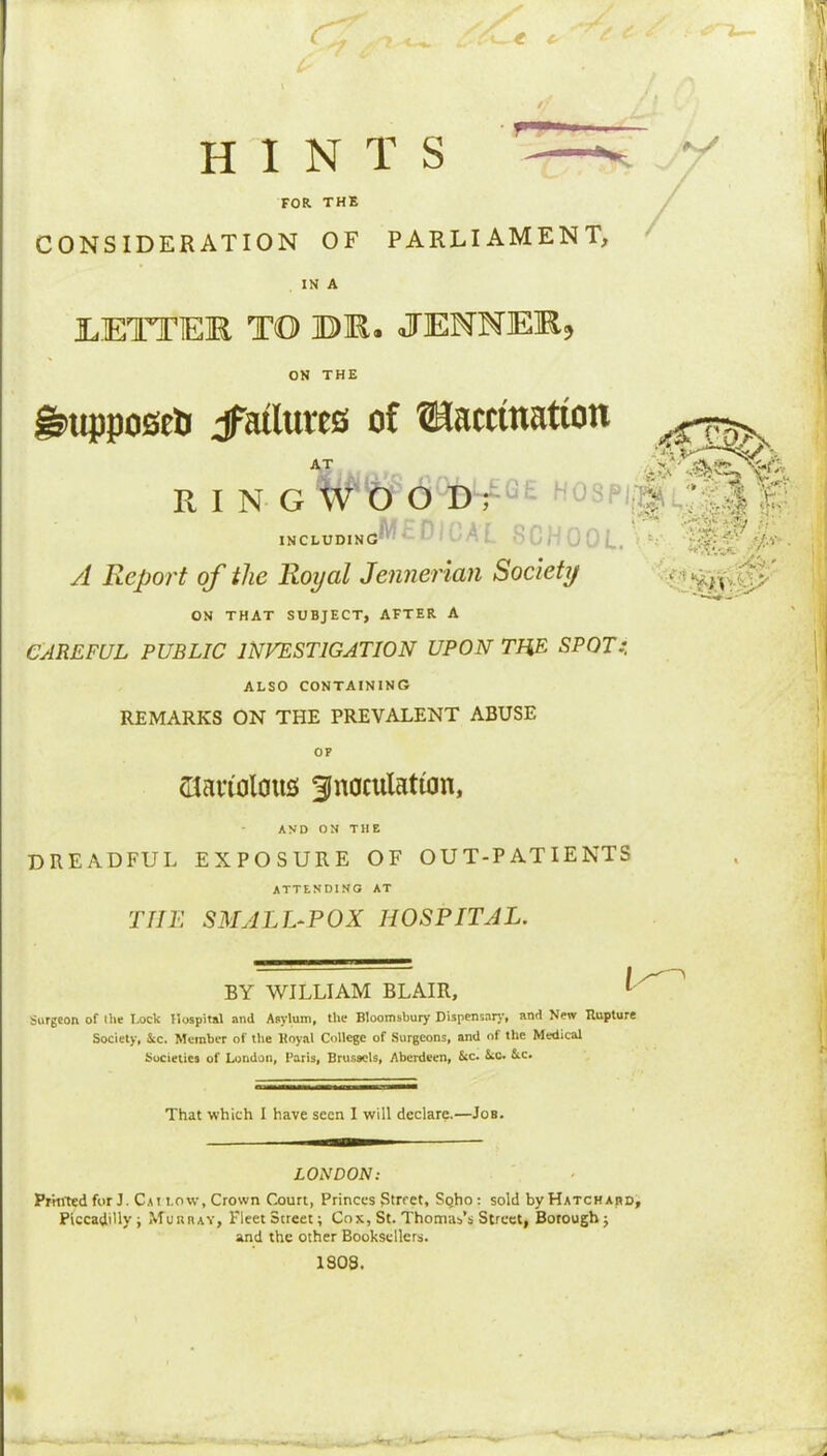 t (■ r- V / / HINTS FOR THE CONSIDERATION OF PARLIAMENT, IN A lETTER TO BR. JENNER, ON THE ^ttpposeij jFatlutes of ®iamnatton R I N G W'O O Dr'^t hospi|SS!^2M £ INCLUDING'*''^ '^r OOL. • £■ • A Report of the Royal Jennerian Society ' ON THAT SUBJECT, AFTER A CAREFUL PUBLIC INVESTIGATION UPON THE SPOT:. ALSO CONTAINING REMARKS ON THE PREVALENT ABUSE (Tlanolaus 3inaculattan, AND ON THE dreadful exposure of out-patients ATTENDING AT THE SMALL-POX HOSPITAL. BY WILLIAM BLAIR, ^ Surgeon of (be I>ock Hospital and Asylum, the Bloomsbury Dispensary, and New Rupture Society, Ac. Member of the Hoyal College of Surgeons, and of the Medical Societies of London, Paris, Brussels, Aberdeen, Sec. Ac. Ac. That which I have seen I will declare.—Job. LONDON: Prhrted for J. Csi low, Crown Court, Princes Street, SQho : sold by Hatchabd, Piccadilly i MunnAV, Fleet Street; Cox, St. Thomas’s Street, Borough j and the other Booksellers. 1808. li - ^