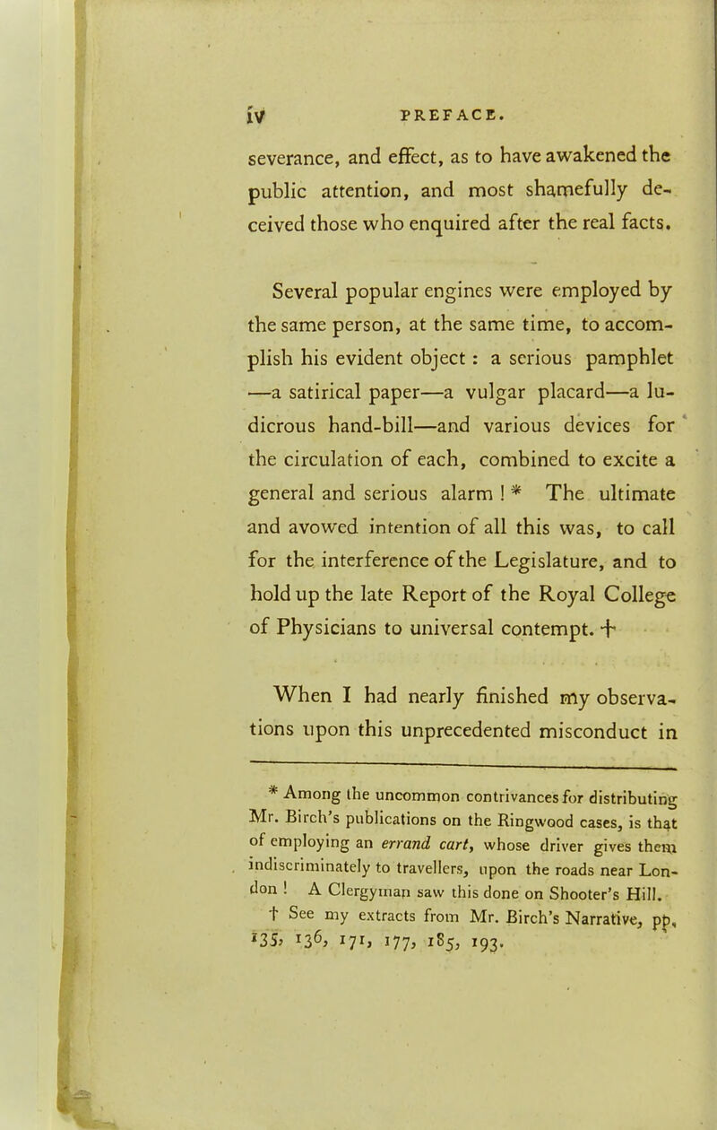 severance, and effect, as to have awakened the public attention, and most shamefully de- ceived those who enquired after the real facts. Several popular engines were employed by the same person, at the same time, to accom- plish his evident object: a serious pamphlet —a satirical paper—a vulgar placard—a lu- dicrous hand-bill—and various devices for the circulation of each, combined to excite a general and serious alarm ! The ultimate and avowed intention of all this was, to call for the interference of the Legislature, and to hold up the late Report of the Royal College of Physicians to universal contempt. * *h When I had nearly finished my observa- tions upon this unprecedented misconduct in * Among the uncommon contrivances for distributing Mr. Birch s publications on the Ringwood cases, is that of employing an errand cart., whose driver gives theiu indiscriminately to travellers, upon the roads near Lon- don ! A Clergymari saw this done on Shooter’s Hill. t See my extracts from Mr. Birch’s Narrative, pp, *35j 17L 177^ 1S5, 193.