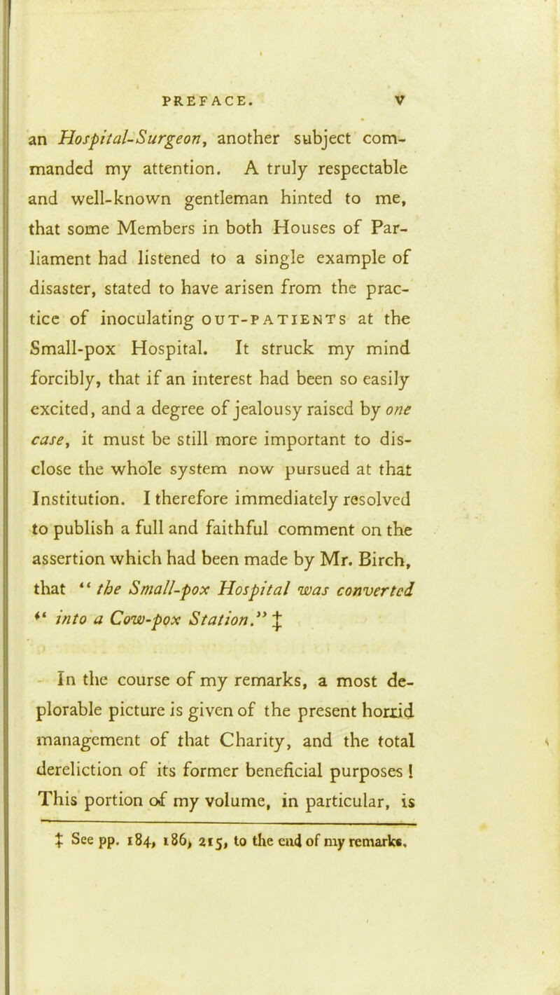 an Hospital-Surgeony another subject com- manded my attention. A truly respectable and well-known gentleman hinted to me, that some Members in both Houses of Par- liament had listened to a single example of disaster, stated to have arisen from the prac- tice of inoculating out-patients at the Small-pox Hospital. It struck my mind forcibly, that if an interest had been so easily excited, and a degree of jealousy raised by one case^ it must be still more important to dis- close the whole system now pursued at that Institution. I therefore immediately resolved to publish a full and faithful comment on the assertion which had been made by Mr. Birch, that “ the Small-pox Hospital was converted into a Cow-pox Station.^* \ - in the course of my remarks, a most de- plorable picture is given of the present horrid management of that Charity, and the total ^ dereliction of its former beneficial purposes i This portion of my volume, in particular, is if See pp. 184, i86, 215, to the eiiciof my remark*.