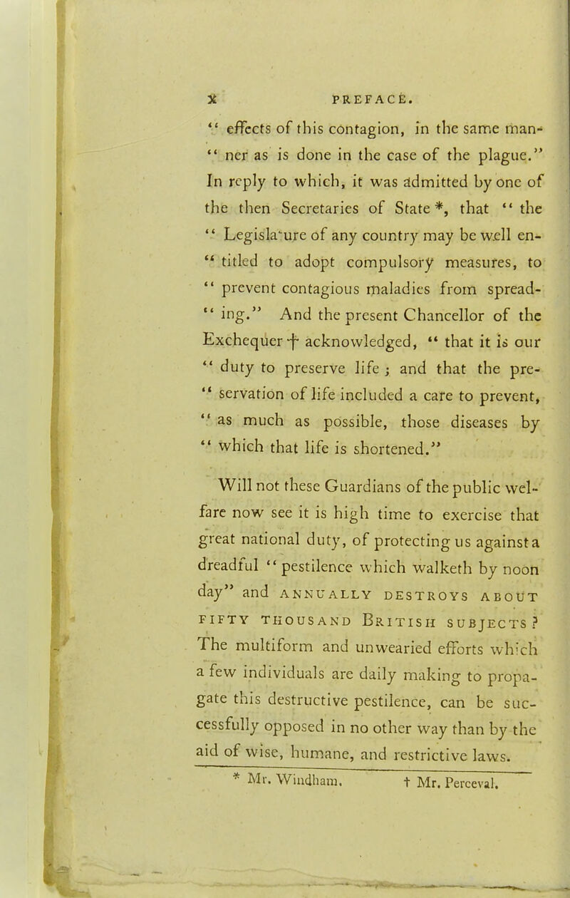 “ effects of this contagion, in the same man- “ ner as is done in the case of the plague.” In reply to which, it was admitted by one of the then Secretaries of State*, that “ the “ Legislature of any country may be w.ell en- ** titled to adopt compulsory measures, to “ prevent contagious maladies from spread- “ ing.” And the present Chancellor of the Exchequer-f* acknowledged, “ that it is our duty to preserve life ; and that the pre- “ servation of life included a care to prevent, “ as much as possible, those diseases by “ which that life is shortened.” Will not these Guardians of the public wel- fare now see it is high time to exercise that great national duty, of protecting us against a dreadlul “ pestilence which walketh by noon day” and annually destroys about FIFTY THOUSAND BrITISH SUBJECTS? The multiform and unwearied efforts which a few individuals are daily making to propa- gate this destructive pestilence, can be suc- cessfully opposed in no other way than by the aid of wise, hum.ane, and restrictive laws. * Mr. Windham. t Mr. Perceval,