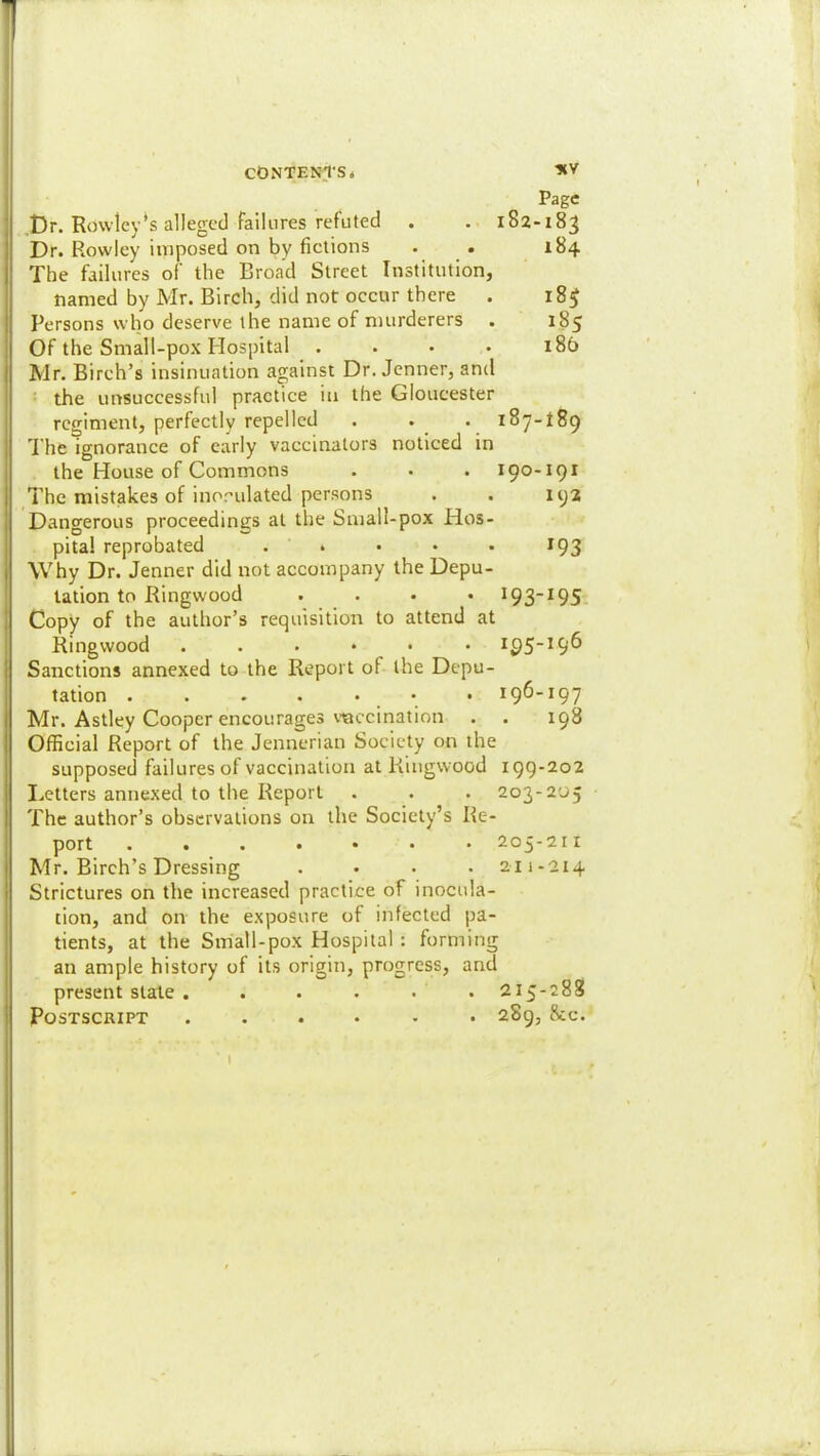 Page ,Dr. Ro\vlcy*s alleged failures refuted . . 182-183 Dr. Rowley imposed on by fictions . . 184 The failures of the Broad Street Institution, named by Mr. Birch, did not occur there . 183 Persons who deserve the name of murderers . 185 Of the Small-pox Hospital .... 186 Mr. Birch’s insinuation against Dr. Jenner, and • the unsuccessful practice in the Gloucester regiment, perfectly repelled . . . 187-189 1 he ignorance of early vaccinators noticed in the House of Commons . • . 190-191 The mistakes of inorulated persons . . 192 Dangerous proceedings at the Small-pox Hos- pital reprobated . . • • • 193 Why Dr. Jenner did not accompany the Depu- tation to Ringwood .... 193^9S. Copy of the author’s requisition to attend at Ringwood ...••• Sanctions annexed to the Report of the Depu- tation . . . . • • . 196-197 Mr. Astley Cooper encourages vaccination . . 198 Official Report of the Jennerian Society on the supposed failures of vaccination at Ringwood 199-202 I.,etters annexed to the Report . . . 203-205 The author’s observations on the Society’s Re- port 205-211 Mr. Birch’s Dressing .... 211-214 Strictures on the increased practice of inocula- tion, and on the exposure of infected pa- tients, at the Small-pox Hospital : forming an ample history of its origin, progress, and present stale . . . . . .215-288 Postscript ...... 289, &c.