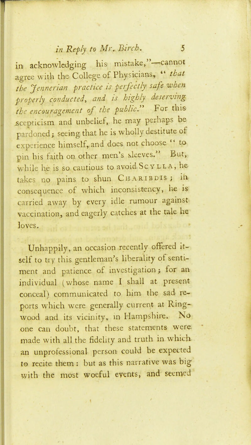 » in acknowledging his mistake, cannot agree with th« College of Physicians, “ that the yennenan practice is perfectly safe when properly conducted^ and is highly deserving the encouragement of the public. For this scepticism and unbelief, he may perhaps be pardoned; seeing that he is wholly destitute of experience himself, and docs not choose to pm his faith on other men s sleeves. But, while he is so cautious to avoid Sgylla, he takes no pains to shun Charibdis ; in consequence of which inconsistency, he is carried away by every idle rumour against vaccination, and eagerly catches at the tale he loves. Unhappily, an occasion recently offered it- self to try this gentleman’s liberality of senti- ment and patience of investigation; for an individual (whose name I shall at present conceal) communicated to him the sad re- ports which were generally current at Ring- wood anti its vicinity, m Hampshire. No one can doubt, that these statements were, made with all the fidelity and truth in which an unprofessional person could be expected to recite them ; but as this narrative was big with the most woeful events, and seerned