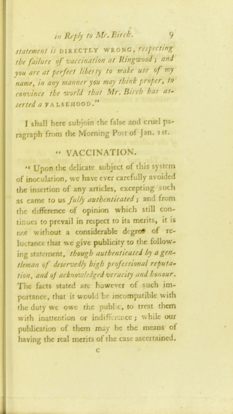 the failure of vaccination at Uingwood; and you arc at perfect libetty to make use of my name, in any manner you may think j^roper, to convince the world that Mr. Birch has as. serted a FALSEiiooo/* I shall here subioin the false and cruel pa- ragraph from the Morning Voit of Jan. ist. “ VACCINATION. “ Upon the delicate subject of this system of inoculation, we have ever carefully avoided the insertion of any articles, excepting such as came to us fully authenticated; and from the difference of opinK>n which still con- tinues to prevail in respect to its merits, it is nor v\ithout a considerable degree of re- luctance that we give publicity to the follow- ing statement, though authenticated by a gen- tleman of deservedly high professional reput a- tion, and of acknowledged veracity and honour. Tlie facts stated are however of such im- portance, that it would be incompatible with the duty we owe the publ c, to treat them with inattention or indiffercr.ee; while our publication of them may be the means of having the real merits of the case ascertained. c