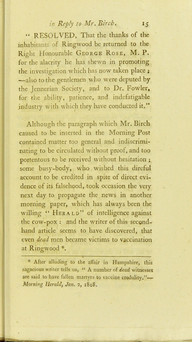 “ RESOLVED, That the thanks of the inhabitants of Ringwood be returned to the Right Honourable George Rose, M. P. for the alacrity he has shewn in promoting the investigation which has now taken place j ■—also to the gentlemen who w'ere deputed by the Jennerian Society, and to Dr. Fowler, for the ability, patience, and indefatigable Industry with which they have conducted it.’* Although the paragraph which Mr. Birch caused to be inserted in the Morning Post contained matter too general and indiscrimi- nating to be circulated without proof, and too portentous to be received without hesitation ; some busy-body, who wished this direful account to be credited in spile of direct evi- dence of its falsehood, took occasion the very next day to propagate the news in another morning paper, which has always been the willing “ Herald” of intelligence against the cow-pox : and the writer of this-second- hand article seems to have discovered, that even dead men became victims to vaccination at Ringwood *. * After alluding to the affair in Hampshire, this sagacious writer tells us, “ A number of dead witnesses are said to have fallen martyrs to vaccine credulity.’'— Morning Herald, Jan. 2, 1808.