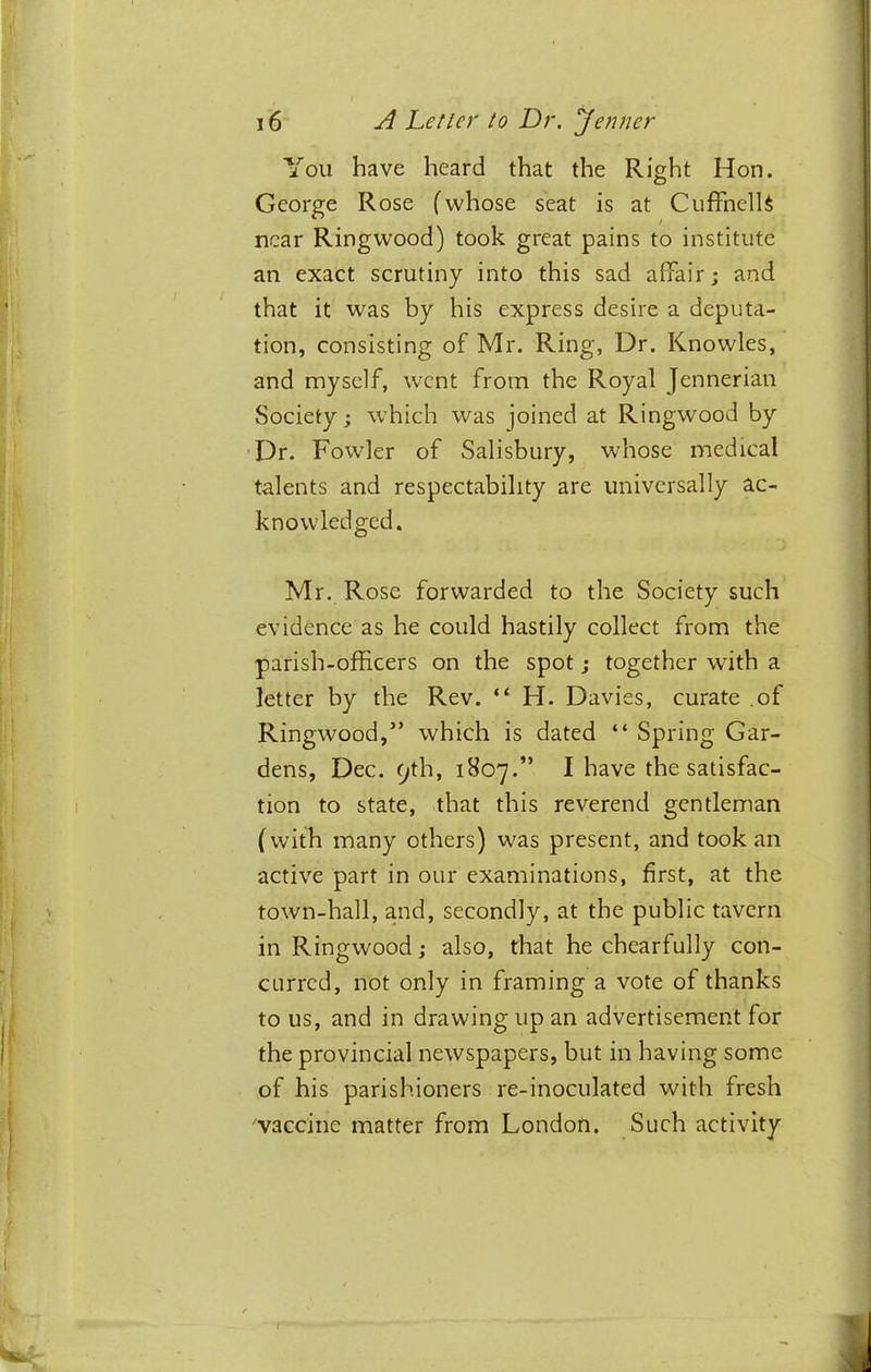 You have heard that the Right Hon. George Rose (whose seat is at CuffnelU near Ringwood) took great pains to institute an exact scrutiny into this sad affair; and that it was by his express desire a deputa- tion, consisting of Mr. Ring, Dr. Knowles, and myself, went from the Royal Jennerian Society; which was joined at Ringwood by 'Dr. Fowler of Salisbury, whose medical talents and respectability are universally ac- knowledged. Mr. Rose forwarded to the Society such evidence as he could hastily collect from the parish-officers on the spot; together with a letter by the Rev. “ H. Davies, curate .of Ringwood,” which is dated “ Spring Gar- dens, Dec. 9th, 1807.” I have the satisfac- tion to state, that this reverend gentleman (with many others) was present, and took an active part in our examinations, first, at the town-hall, and, secondly, at the public tavern in Ringwood; also, that he chearfully con- curred, not only in framing a vote of thanks to us, and in drawing up an advertisement for the provincial newspapers, but in having some of his parishioners re-inoculated with fresh vaccine matter from London. Such activity